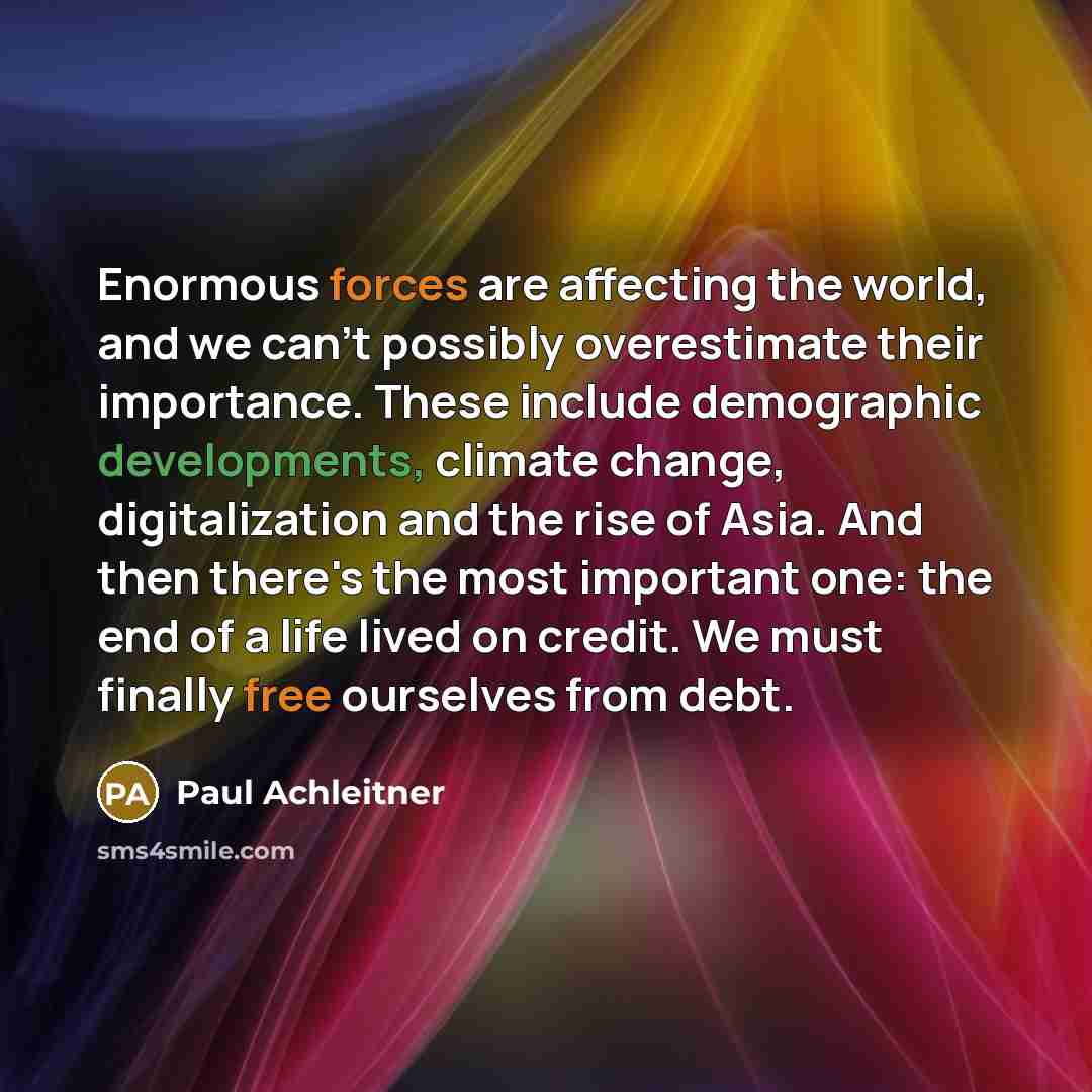“Enormous forces are affecting the world, and we can't possibly overestimate their importance. These include demographic developments, climate change, digitalization and the rise of Asia. And then there's the most important one: the end of a life lived on credit. We must finally free ourselves from…” quote by Paul Achleitner