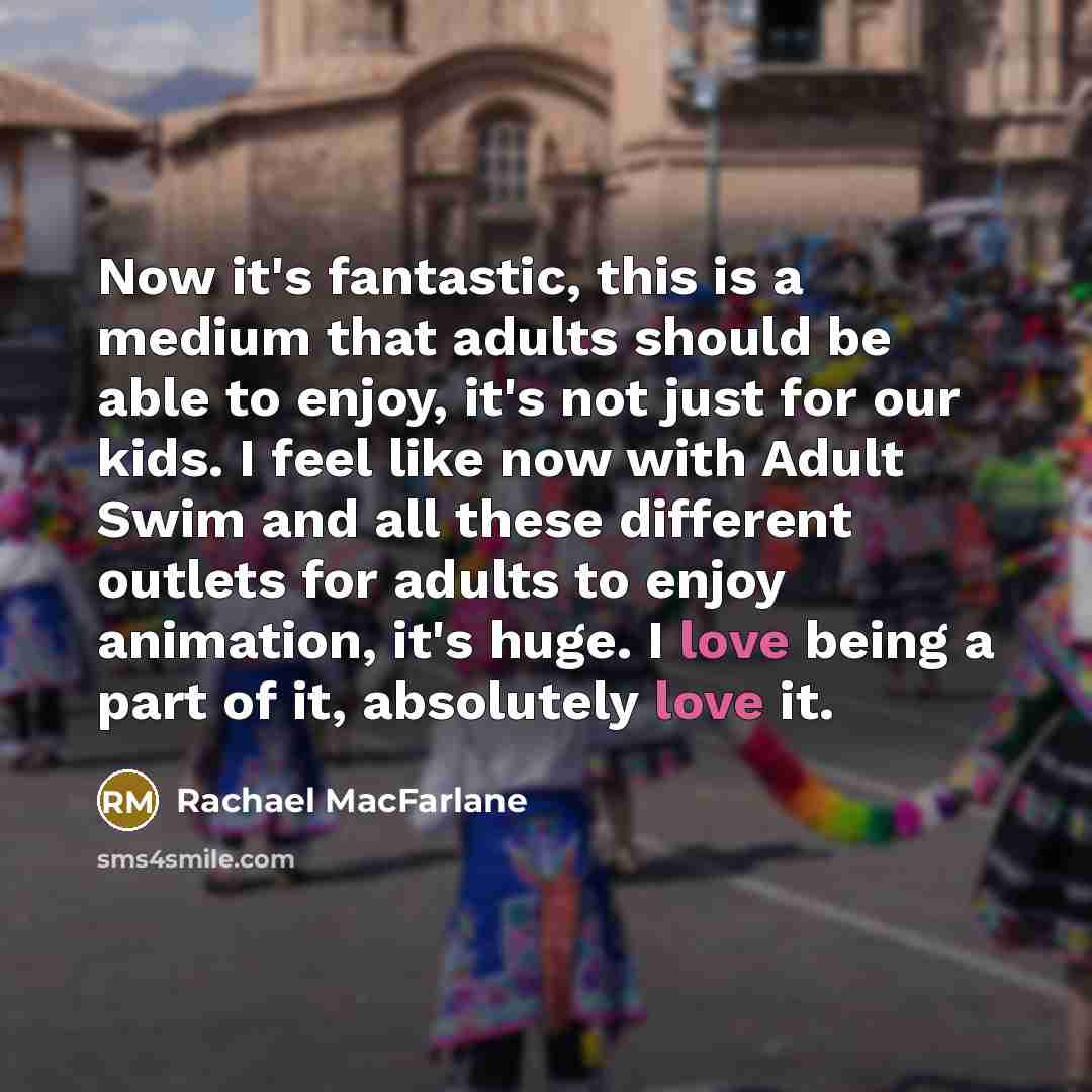 “Now it's fantastic, this is a medium that adults should be able to enjoy, it's not just for our kids. I feel like now with Adult Swim and all these different outlets for adults to enjoy animation, it's huge. I love being a part of it, absolutely love it.” quote by Rachael MacFarlane
