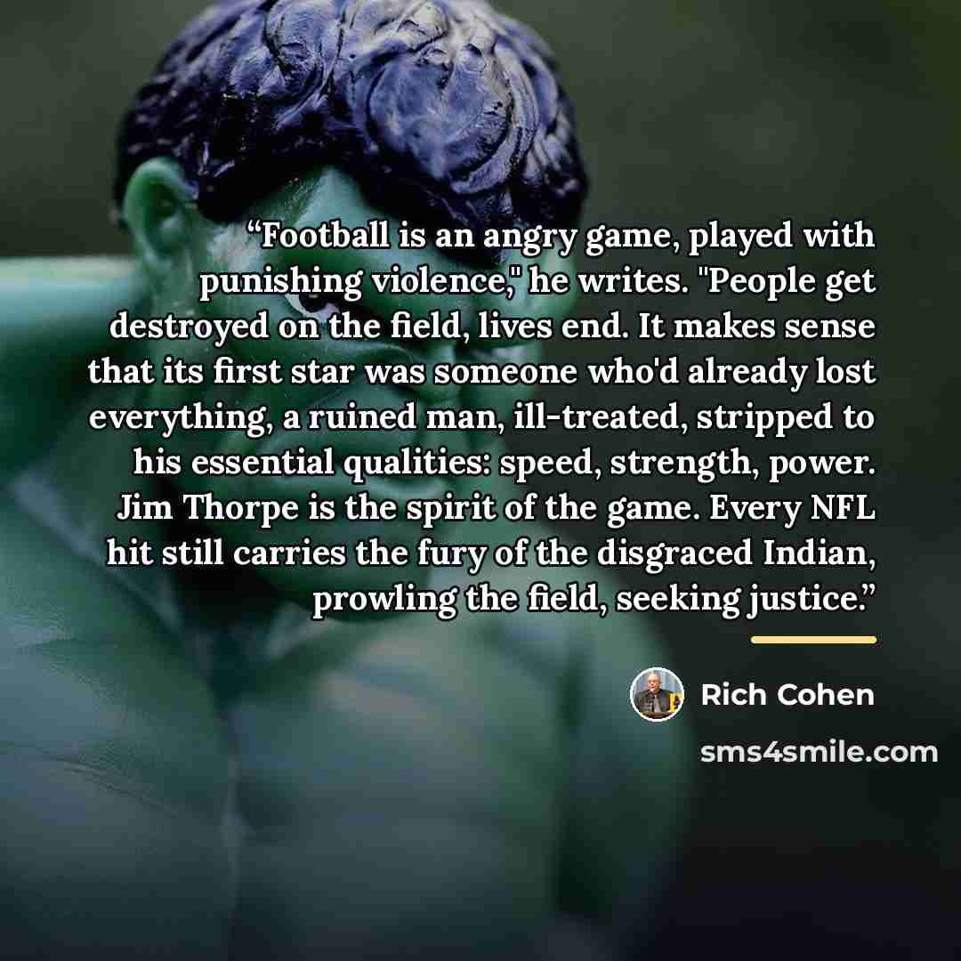 “Football is an angry game, played with punishing violence," he writes. "People get destroyed on the field, lives end. It makes sense that its first star was someone who'd already lost everything, a ruined man, ill-treated, stripped to his essential qualities: speed, strength, power. Jim Thorpe is…” quote by Rich Cohen