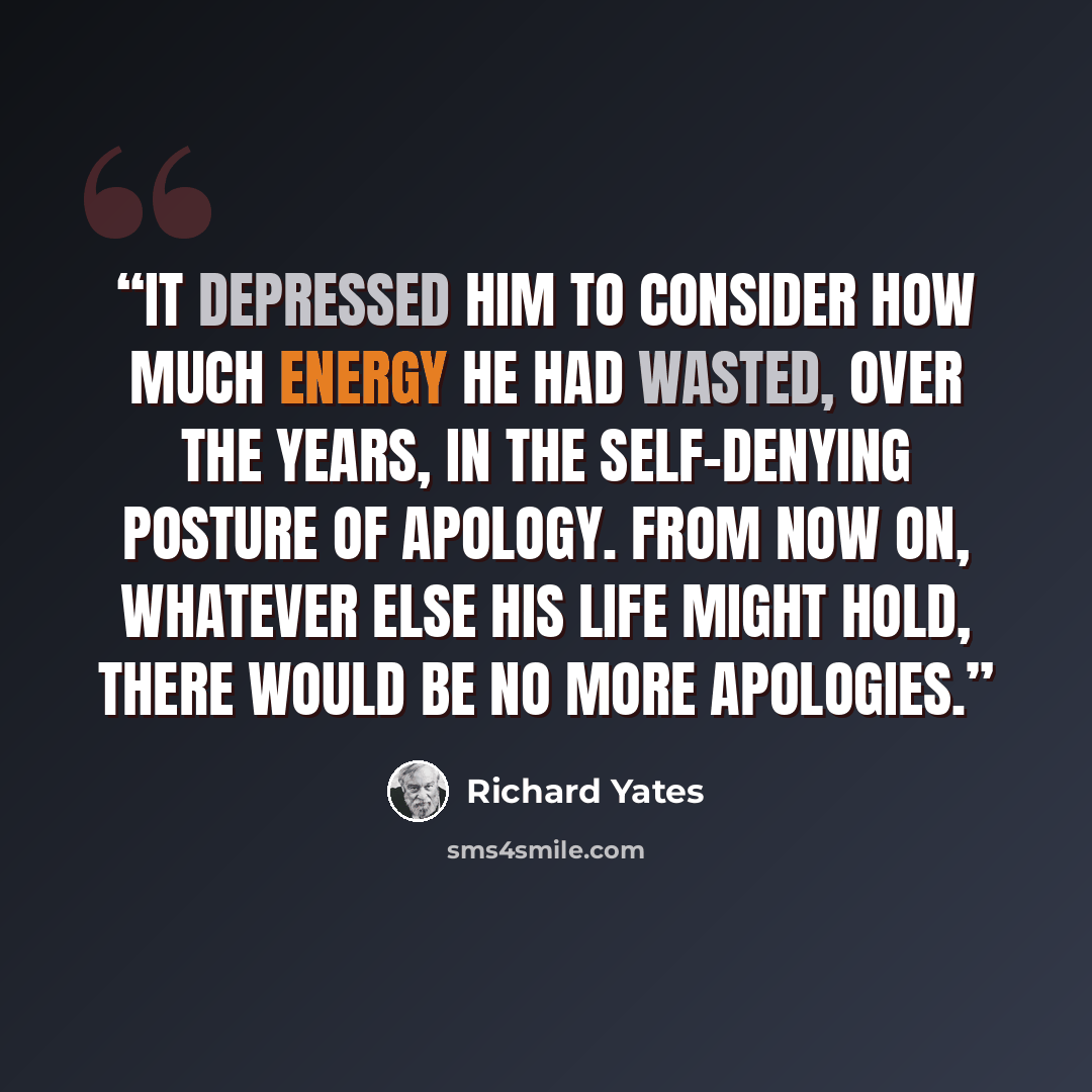 “It depressed him to consider how much energy he had wasted, over the years, in the self-denying posture of apology. From now on, whatever else his life might hold, there would be no more apologies.” quote by Richard Yates
