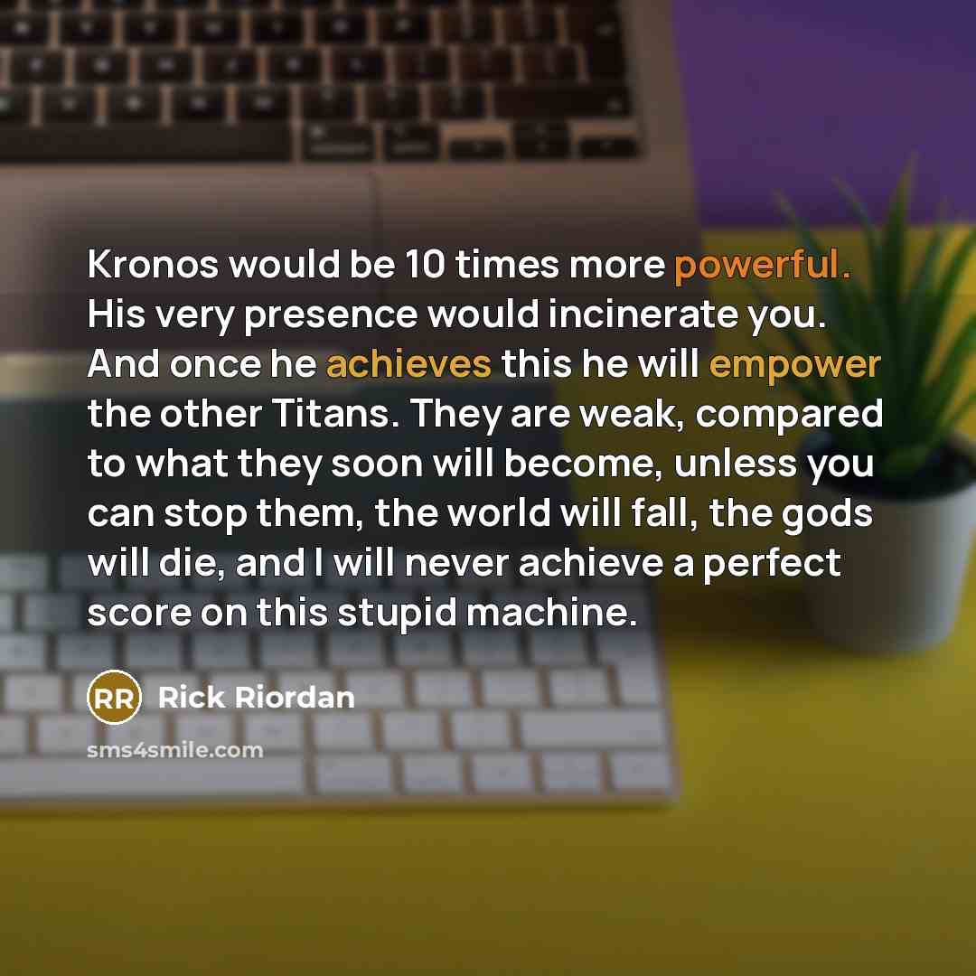 “Kronos would be 10 times more powerful. His very presence would incinerate you. And once he achieves this he will empower the other Titans. They are weak, compared to what they soon will become, unless you can stop them, the world will fall, the gods will die, and I will never achieve a perfect…” quote by Rick Riordan