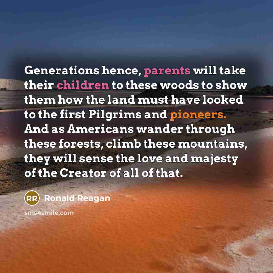 “Generations hence, parents will take their children to these woods to show them how the land must have looked to the first Pilgrims and pioneers. And as Americans wander through these forests, climb these mountains, they will sense the love and majesty of the Creator of all of that.” quote by Ronald Reagan