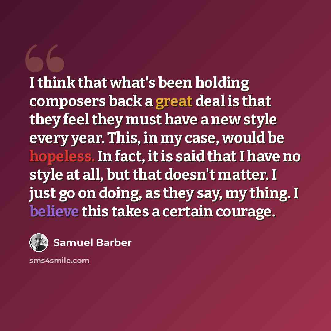 “I think that what's been holding composers back a great deal is that they feel they must have a new style every year. This, in my case, would be hopeless. In fact, it is said that I have no style at all, but that doesn't matter. I just go on doing, as they say, my thing. I believe this takes a…” quote by Samuel Barber