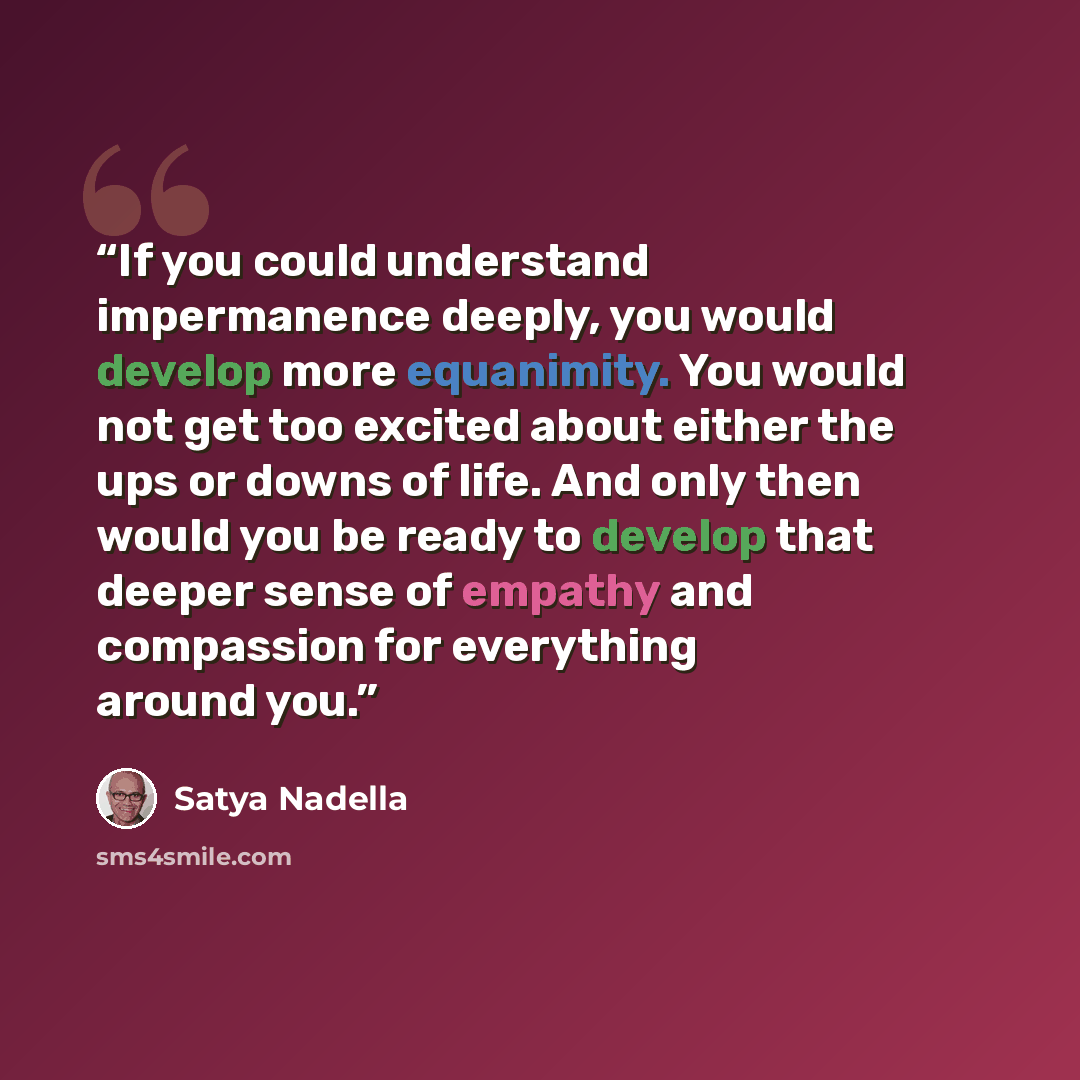 “If you could understand impermanence deeply, you would develop more equanimity. You would not get too excited about either the ups or downs of life. And only then would you be ready to develop that deeper sense of empathy and compassion for everything around you.” quote by Satya Nadella