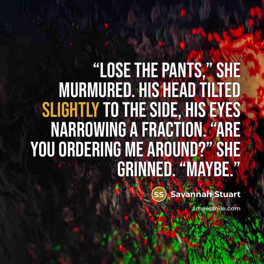 “Lose the pants,” she murmured. His head tilted slightly to the side, his eyes narrowing a fraction. “Are you ordering me around?” She grinned. “Maybe.” quote by Savannah Stuart