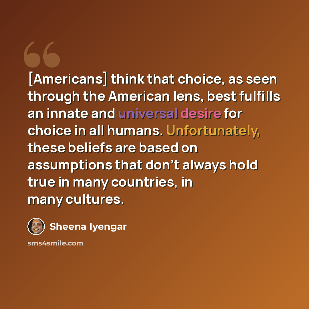 “[Americans] think that choice, as seen through the American lens, best fulfills an innate and universal desire for choice in all humans. Unfortunately, these beliefs are based on assumptions that don't always hold true in many countries, in many cultures.” quote by Sheena Iyengar