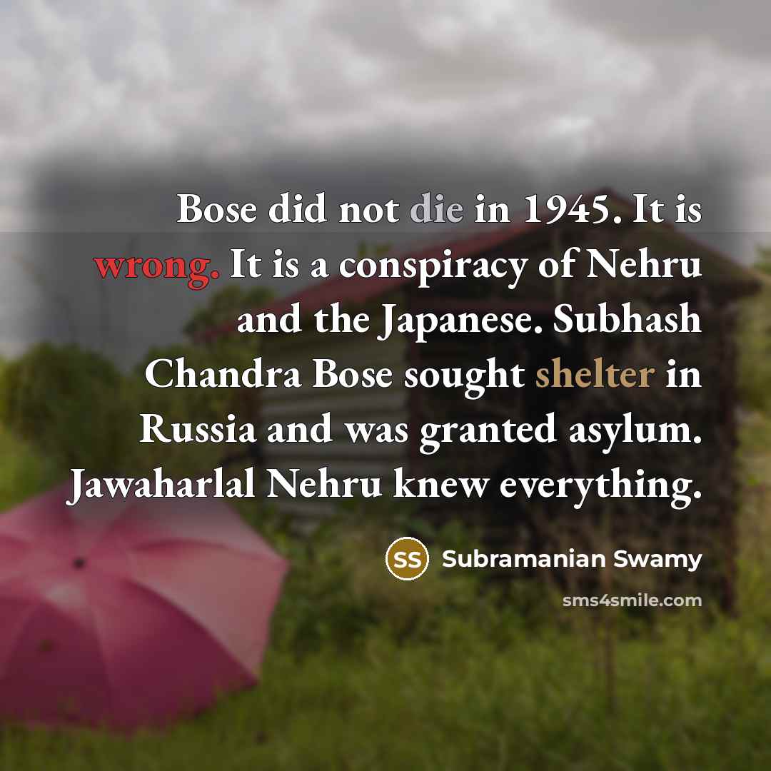 “Bose did not die in 1945. It is wrong. It is a conspiracy of Nehru and the Japanese. Subhash Chandra Bose sought shelter in Russia and was granted asylum. Jawaharlal Nehru knew everything.” quote by Subramanian Swamy