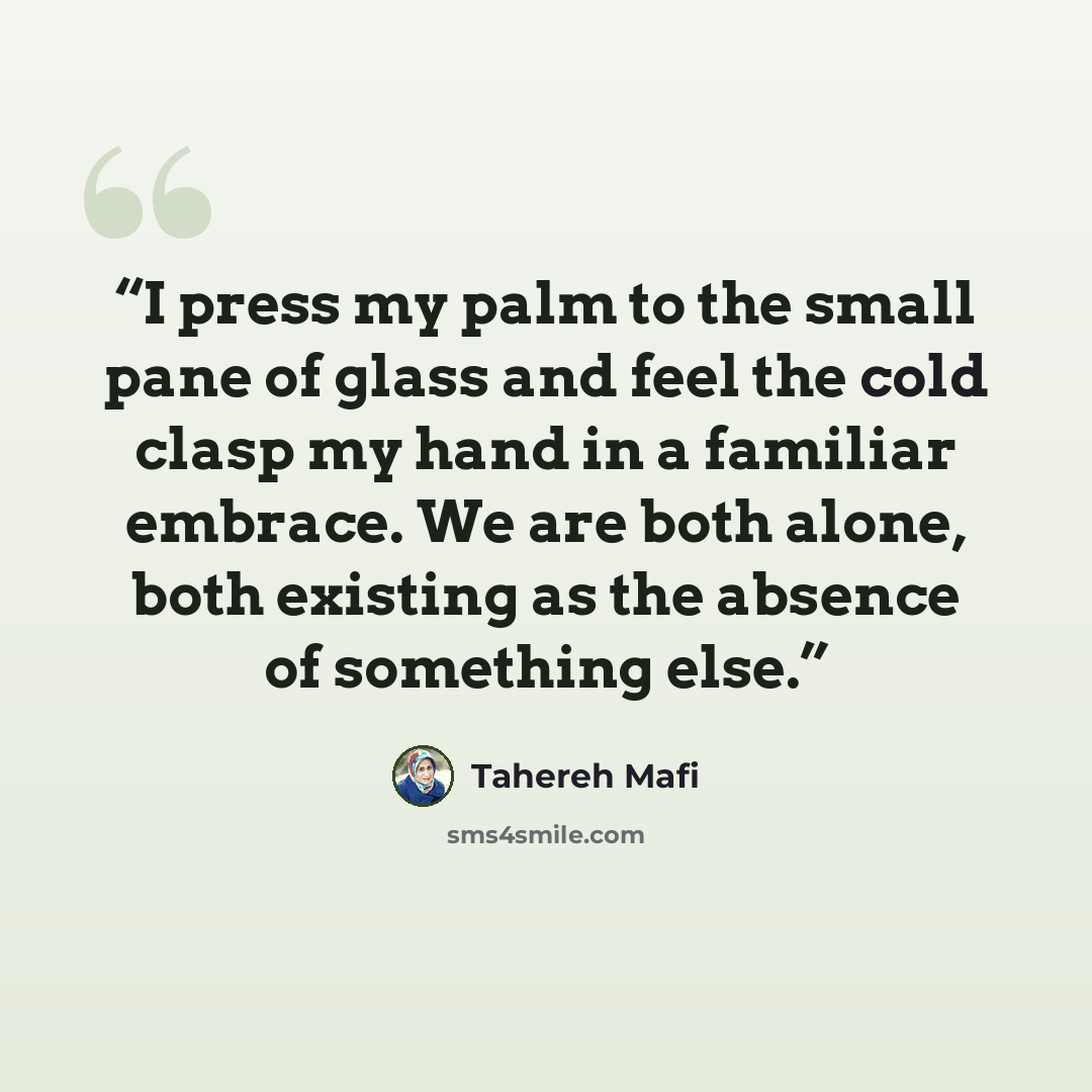 “I press my palm to the small pane of glass and feel the cold clasp my hand in a familiar embrace. We are both alone, both existing as the absence of something else.” quote by Tahereh Mafi