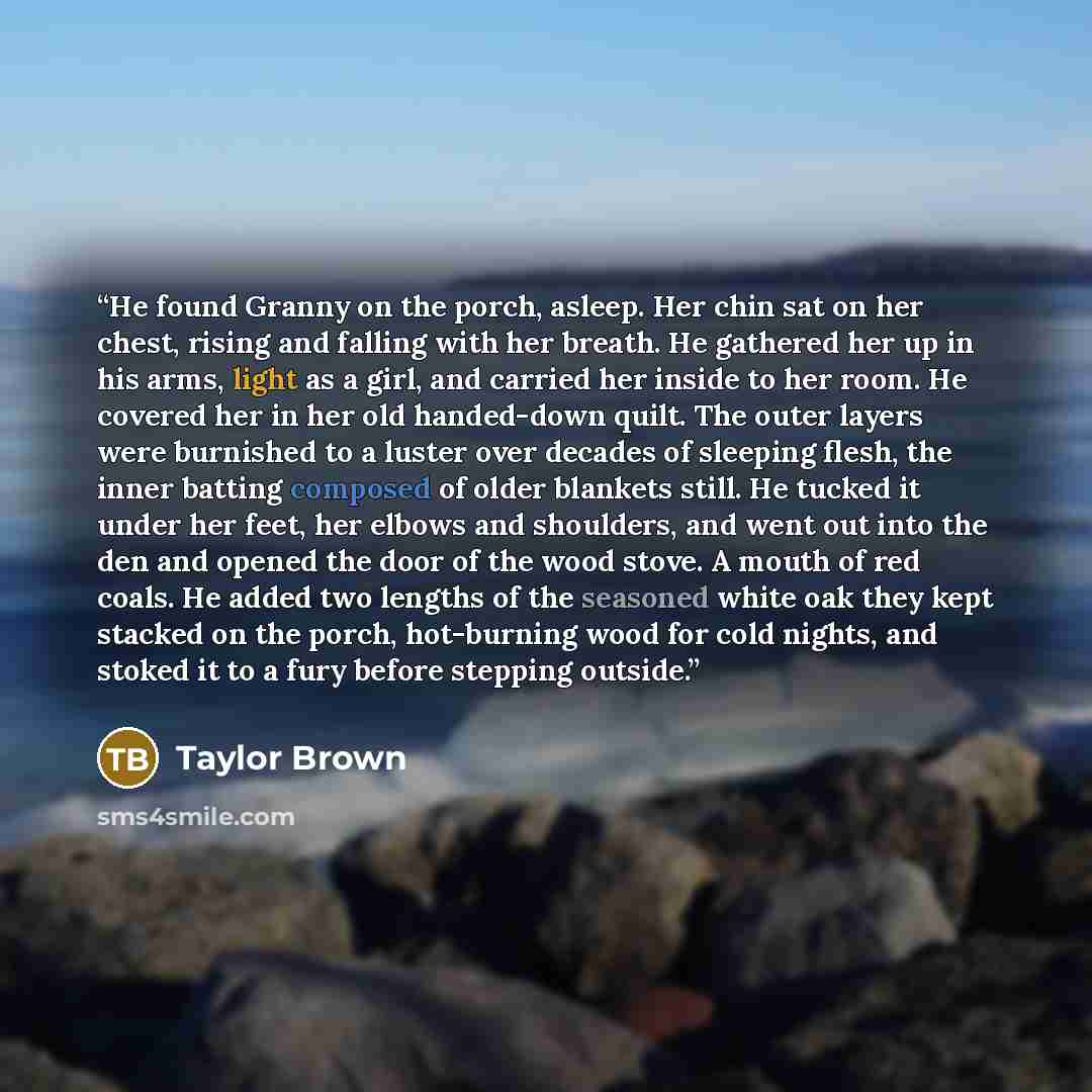“He found Granny on the porch, asleep. Her chin sat on her chest, rising and falling with her breath. He gathered her up in his arms, light as a girl, and carried her inside to her room. He covered her in her old handed-down quilt. The outer layers were burnished to a luster over decades of…” quote by Taylor Brown
