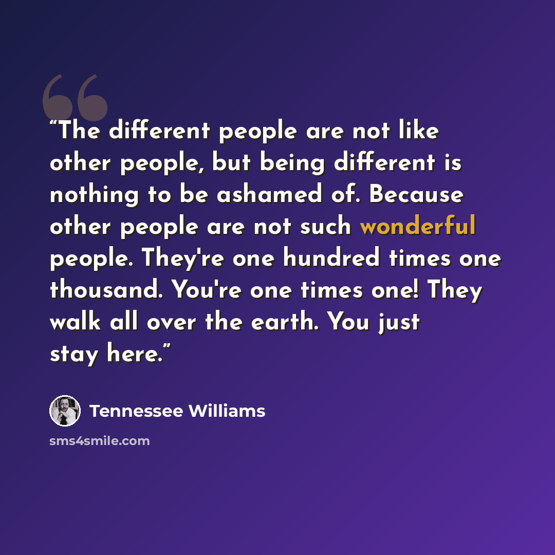 “The different people are not like other people, but being different is nothing to be ashamed of. Because other people are not such wonderful people. They're one hundred times one thousand. You're one times one! They walk all over the earth. You just stay here.” quote by Tennessee Williams