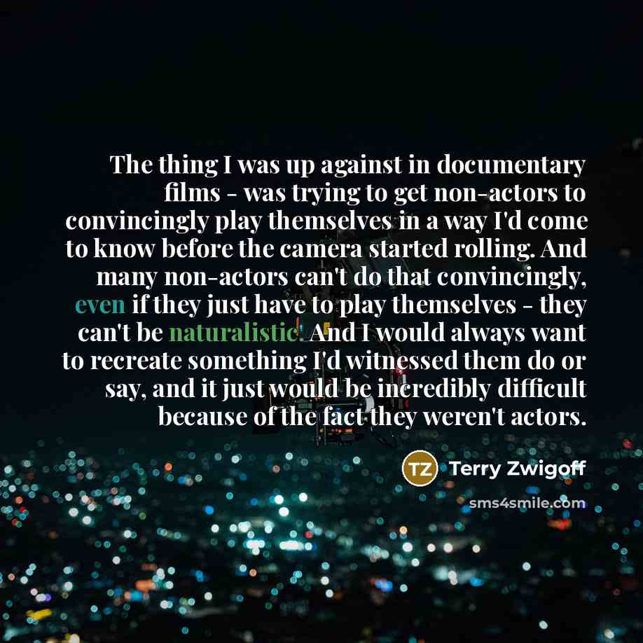 “The thing I was up against in documentary films - was trying to get non-actors to convincingly play themselves in a way I'd come to know before the camera started rolling. And many non-actors can't do that convincingly, even if they just have to play themselves - they can't be naturalistic. And I…” quote by Terry Zwigoff