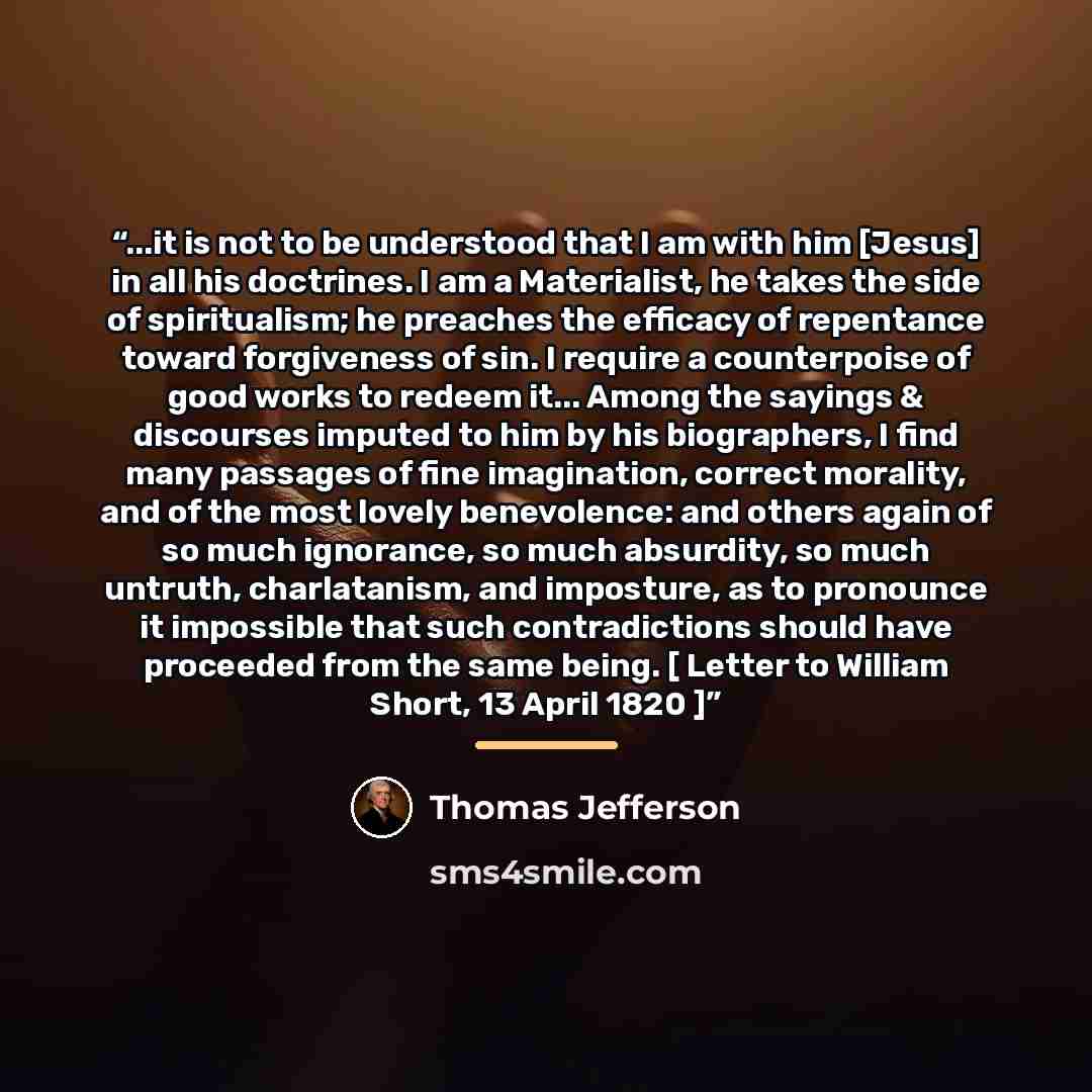 “...it is not to be understood that I am with him [Jesus] in all his doctrines. I am a Materialist, he takes the side of spiritualism; he preaches the efficacy of repentance toward forgiveness of sin. I require a counterpoise of good works to redeem it... Among the sayings & discourses imputed to…” quote by Thomas Jefferson