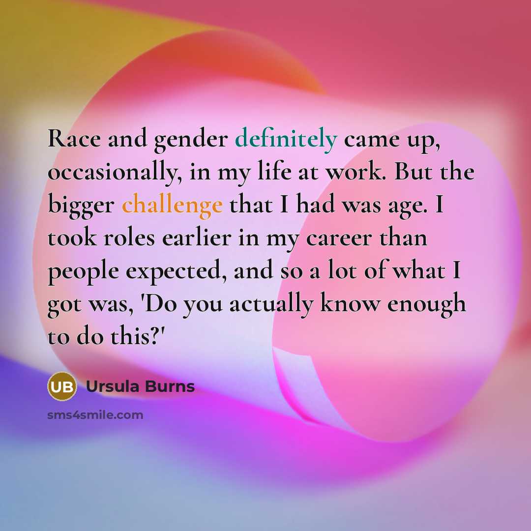 “Race and gender definitely came up, occasionally, in my life at work. But the bigger challenge that I had was age. I took roles earlier in my career than people expected, and so a lot of what I got was, 'Do you actually know enough to do this?'” quote by Ursula Burns