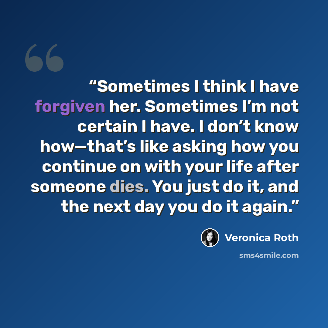 “Sometimes I think I have forgiven her. Sometimes I’m not certain I have. I don’t know how—that’s like asking how you continue on with your life after someone dies. You just do it, and the next day you do it again.” quote by Veronica Roth