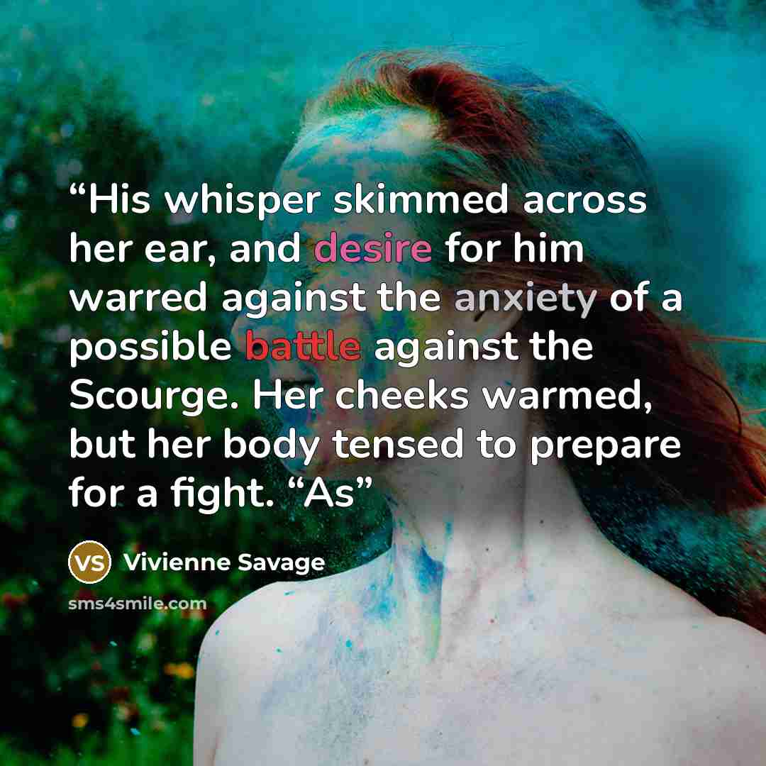 “His whisper skimmed across her ear, and desire for him warred against the anxiety of a possible battle against the Scourge. Her cheeks warmed, but her body tensed to prepare for a fight. “As” quote by Vivienne Savage