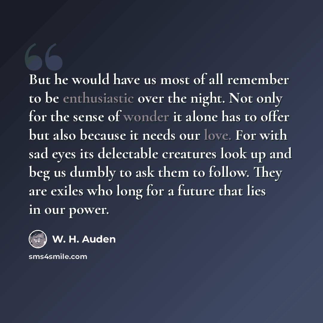 “But he would have us most of all remember to be enthusiastic over the night. Not only for the sense of wonder it alone has to offer but also because it needs our love. For with sad eyes its delectable creatures look up and beg us dumbly to ask them to follow. They are exiles who long for a future…” quote by W. H. Auden