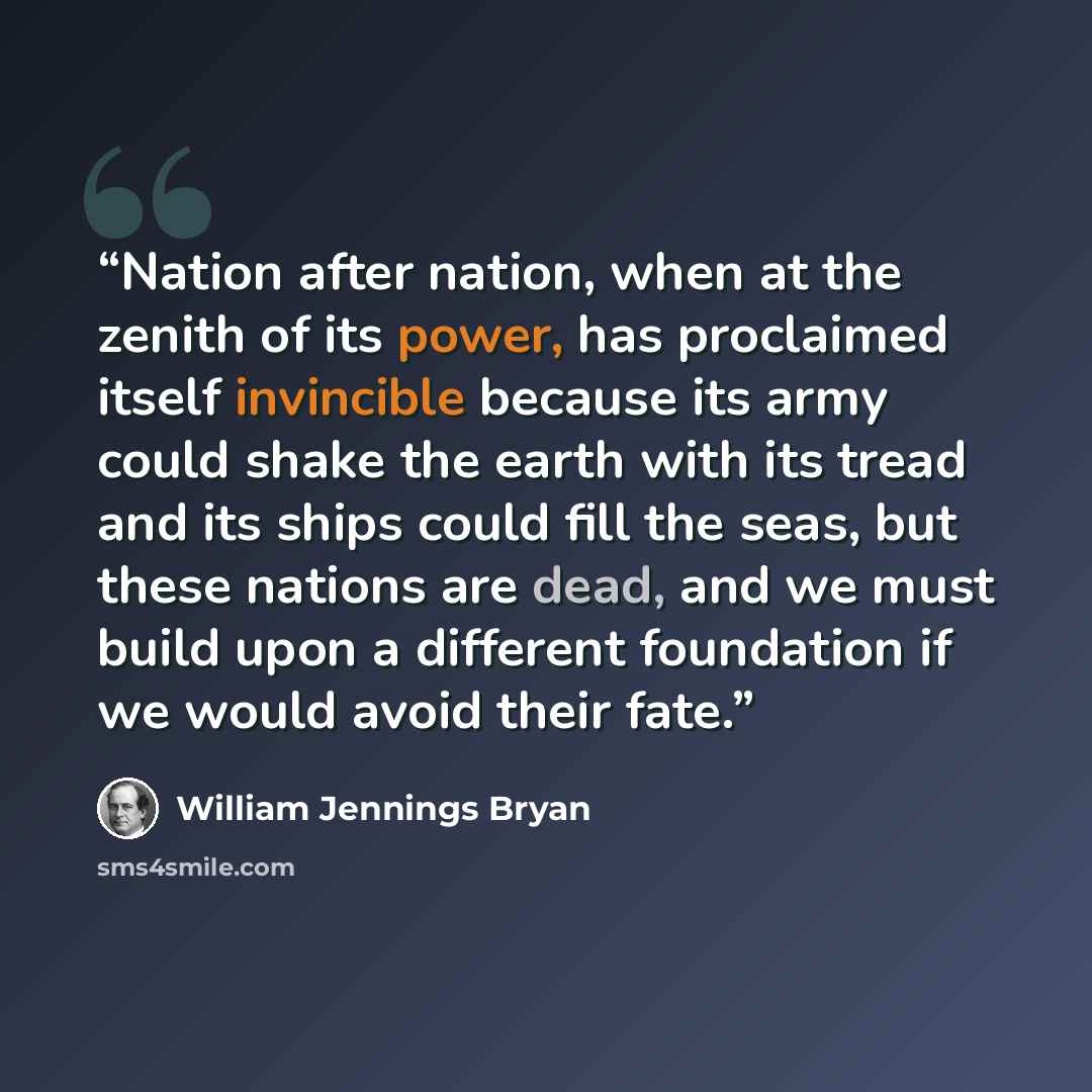 “Nation after nation, when at the zenith of its power, has proclaimed itself invincible because its army could shake the earth with its tread and its ships could fill the seas, but these nations are dead, and we must build upon a different foundation if we would avoid their fate.” quote by William Jennings Bryan