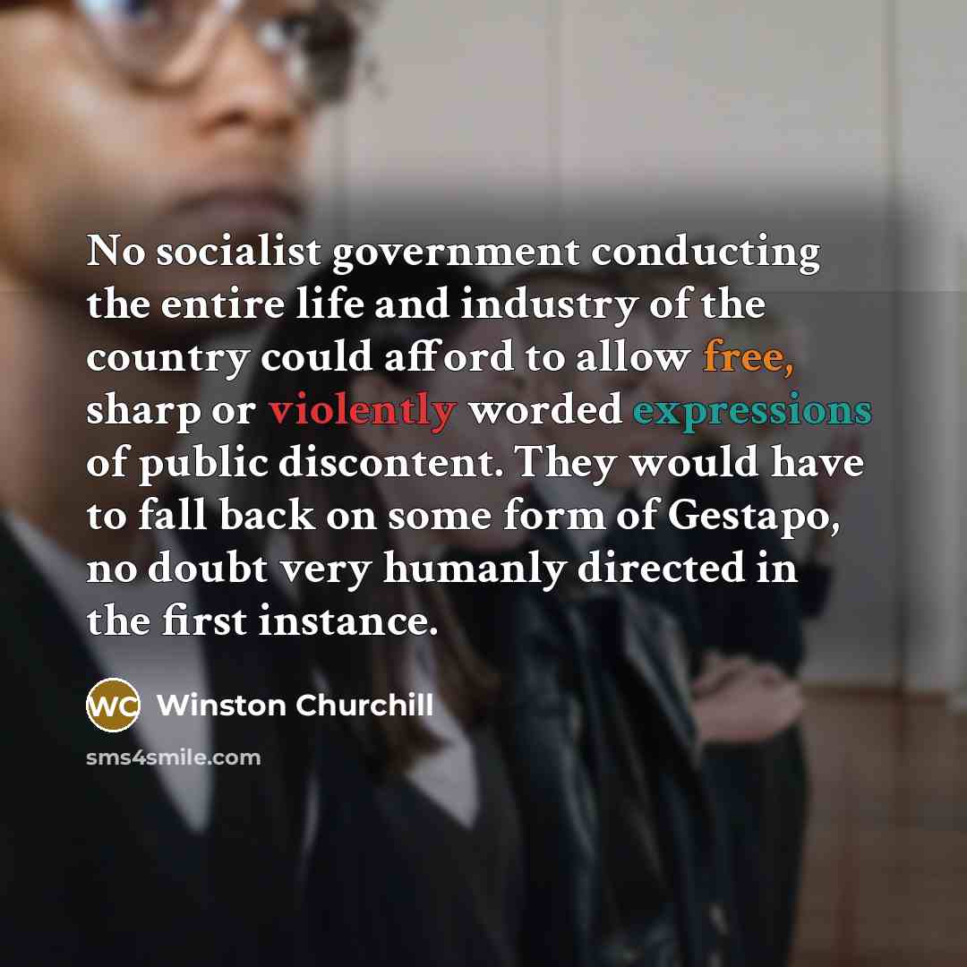 “No socialist government conducting the entire life and industry of the country could afford to allow free, sharp or violently worded expressions of public discontent. They would have to fall back on some form of Gestapo, no doubt very humanly directed in the first instance.” quote by Winston Churchill
