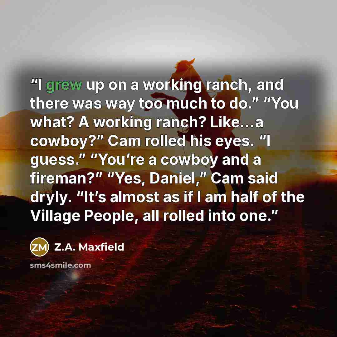 “I grew up on a working ranch, and there was way too much to do.” “You what? A working ranch? Like…a cowboy?” Cam rolled his eyes. “I guess.” “You’re a cowboy and a fireman?” “Yes, Daniel,” Cam said dryly. “It’s almost as if I am half of the Village People, all rolled into one.” quote by Z.A. Maxfield