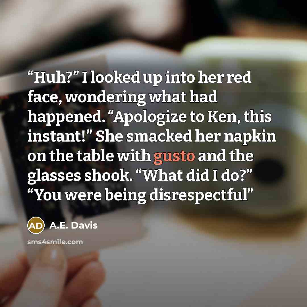 “Huh?” I looked up into her red face, wondering what had happened. “Apologize to Ken, this instant!” She smacked her napkin on the table with gusto and the glasses shook. “What did I do?” “You were being disrespectful” quote by A.E. Davis