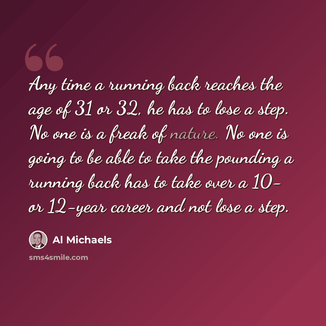 “Any time a running back reaches the age of 31 or 32, he has to lose a step. No one is a freak of nature. No one is going to be able to take the pounding a running back has to take over a 10- or 12-year career and not lose a step.” quote by Al Michaels