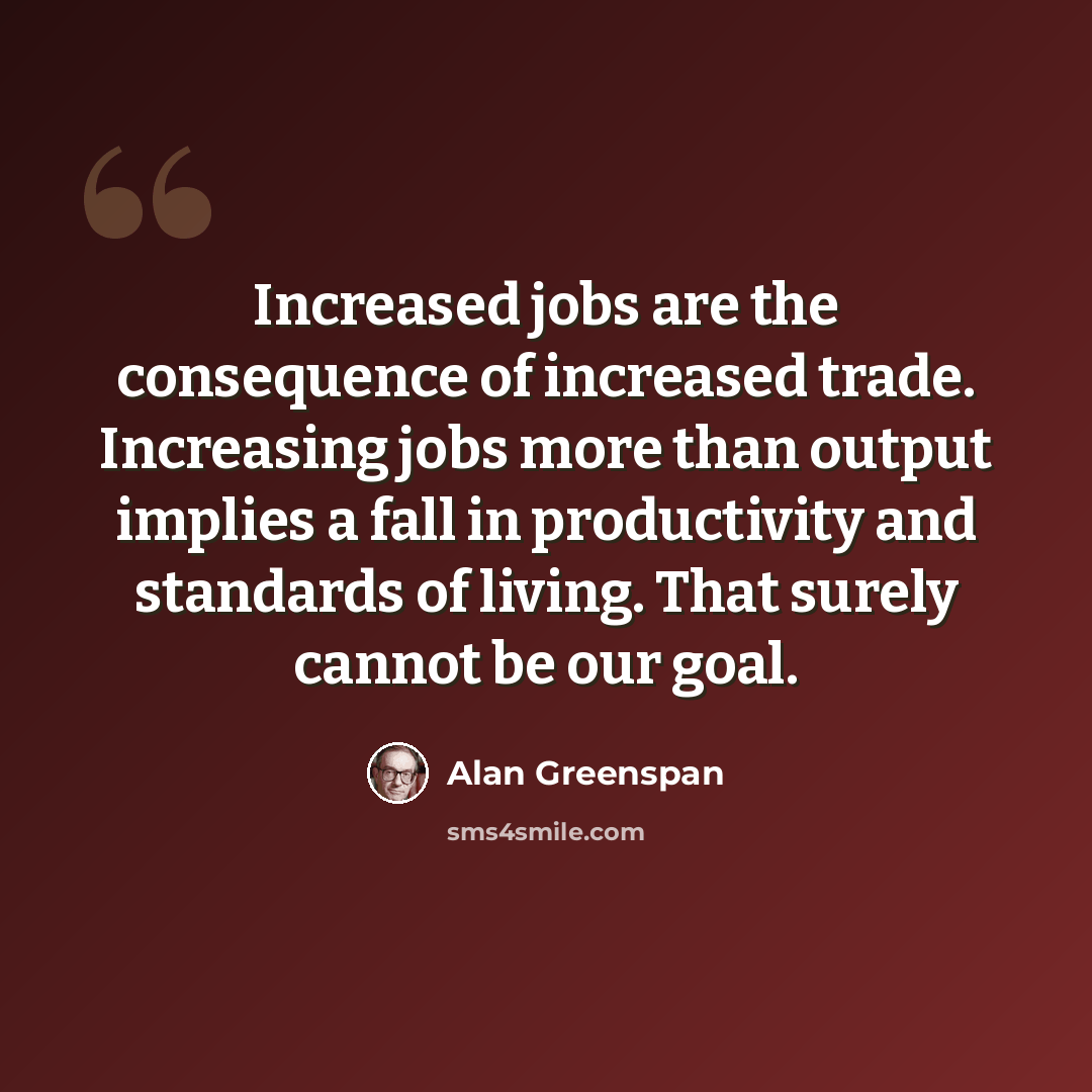 “Increased jobs are the consequence of increased trade. Increasing jobs more than output implies a fall in productivity and standards of living. That surely cannot be our goal.” quote by Alan Greenspan