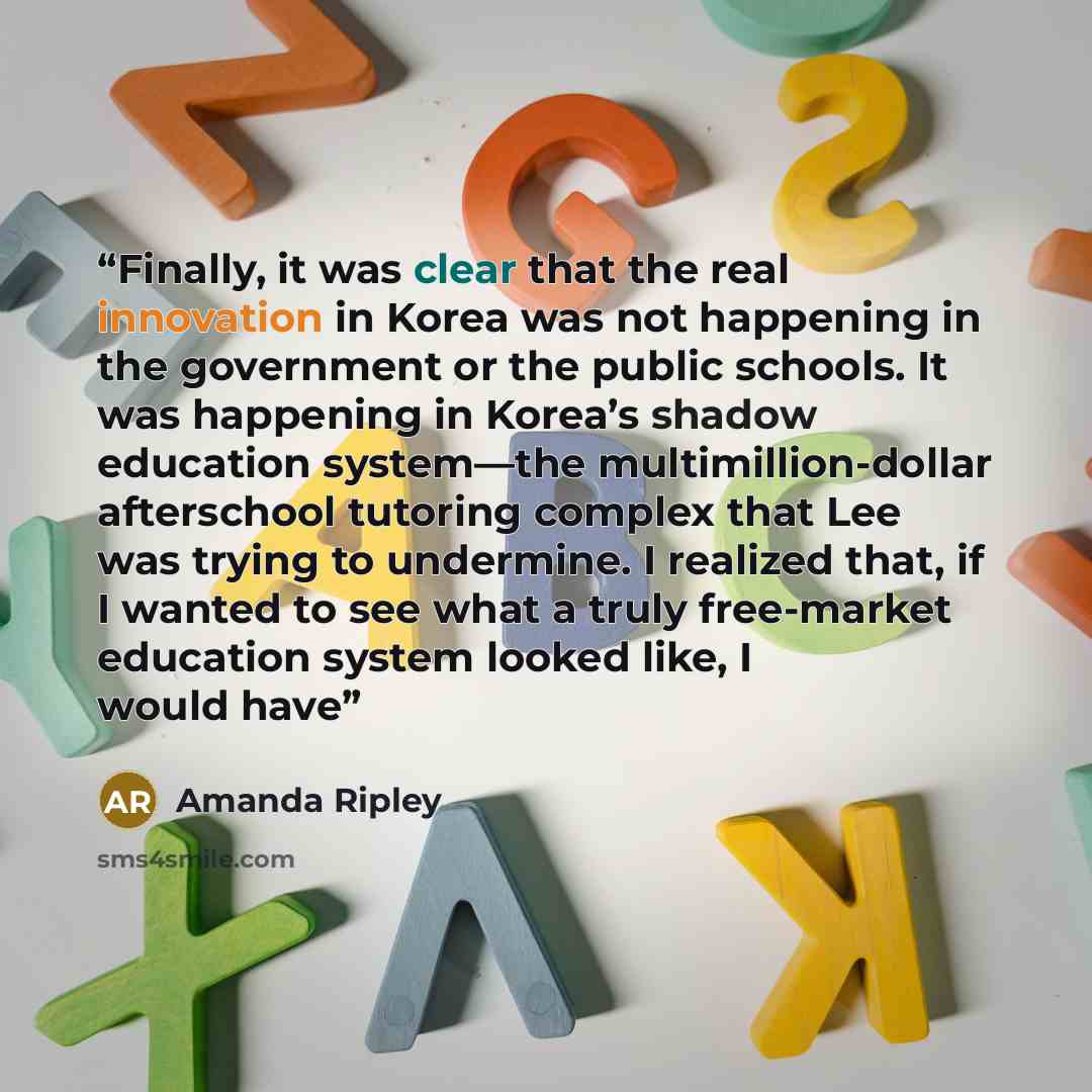 “Finally, it was clear that the real innovation in Korea was not happening in the government or the public schools. It was happening in Korea’s shadow education system—the multimillion-dollar afterschool tutoring complex that Lee was trying to undermine. I realized that, if I wanted to see what a…” quote by Amanda Ripley