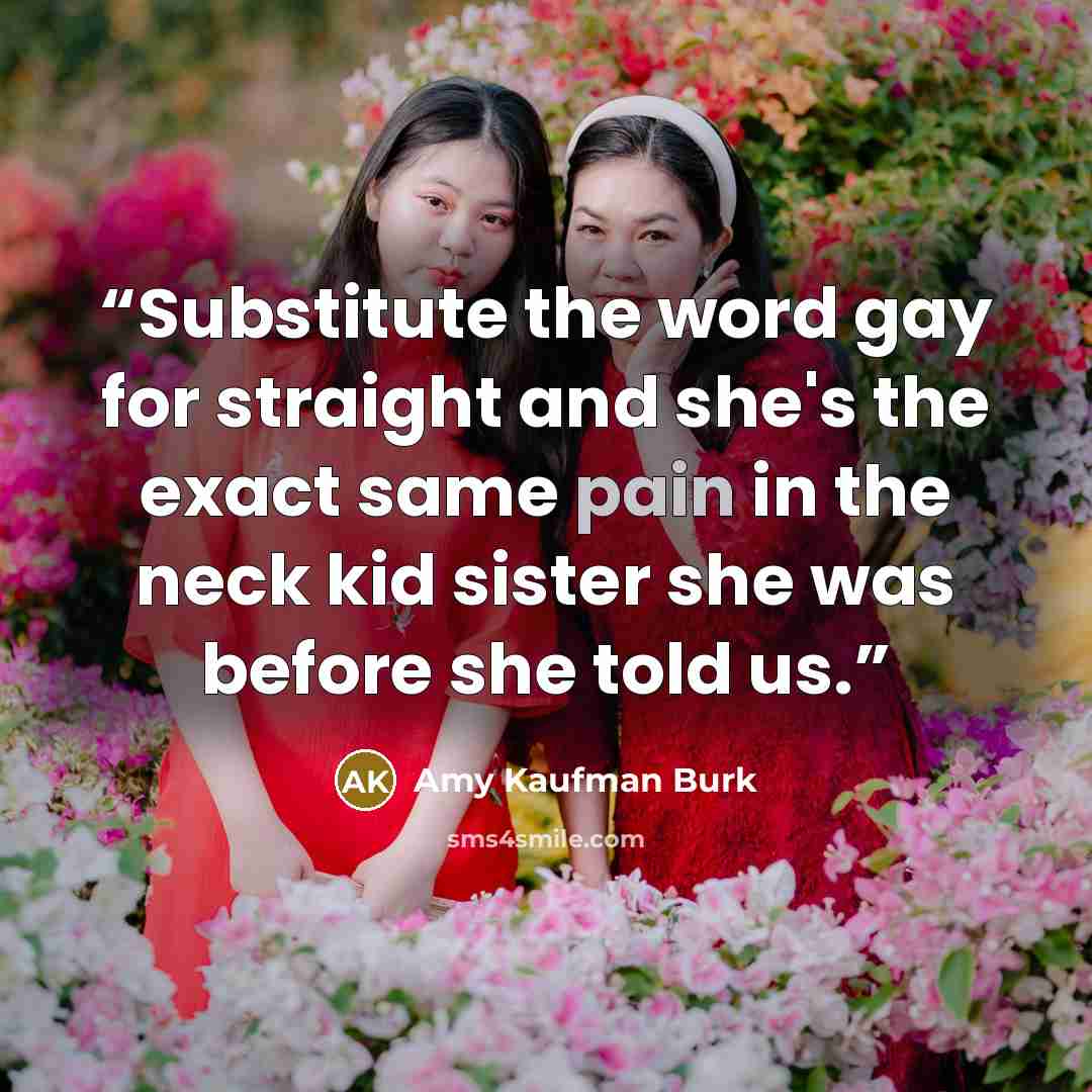 “Substitute the word gay for straight and she's the exact same pain in the neck kid sister she was before she told us.” quote by Amy Kaufman Burk