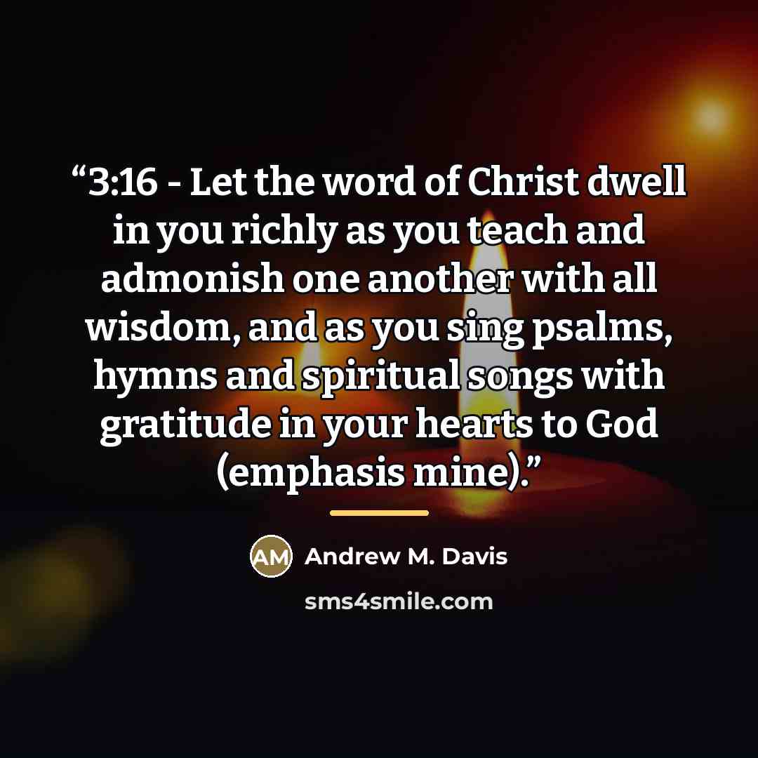 “3:16 - Let the word of Christ dwell in you richly as you teach and admonish one another with all wisdom, and as you sing psalms, hymns and spiritual songs with gratitude in your hearts to God (emphasis mine).” quote by Andrew M. Davis