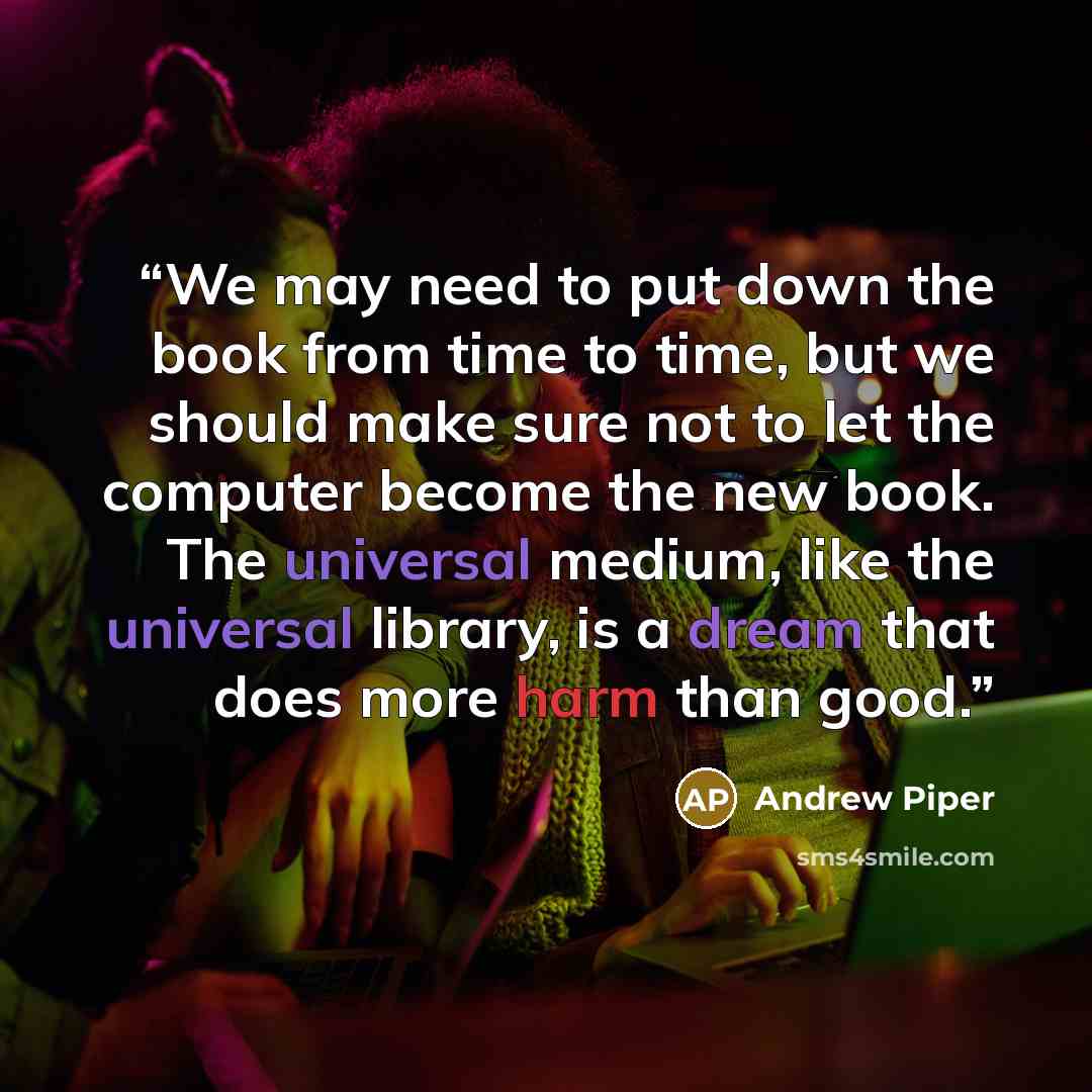 “We may need to put down the book from time to time, but we should make sure not to let the computer become the new book. The universal medium, like the universal library, is a dream that does more harm than good.” quote by Andrew Piper