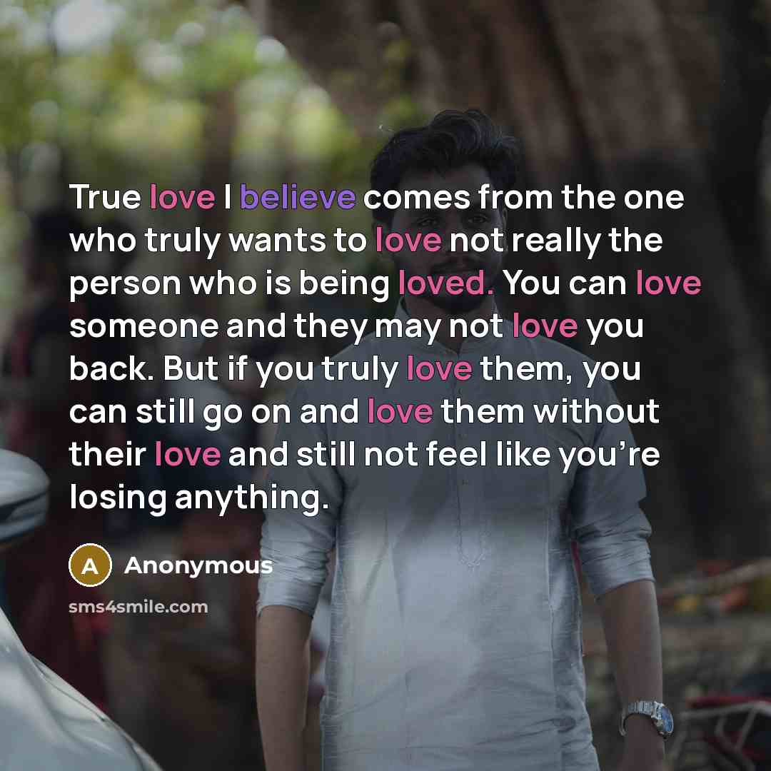 “True love I believe comes from the one who truly wants to love not really the person who is being loved. You can love someone and they may not love you back. But if you truly love them, you can still go on and love them without their love and still not feel like you're losing anything.” quote by Anonymous
