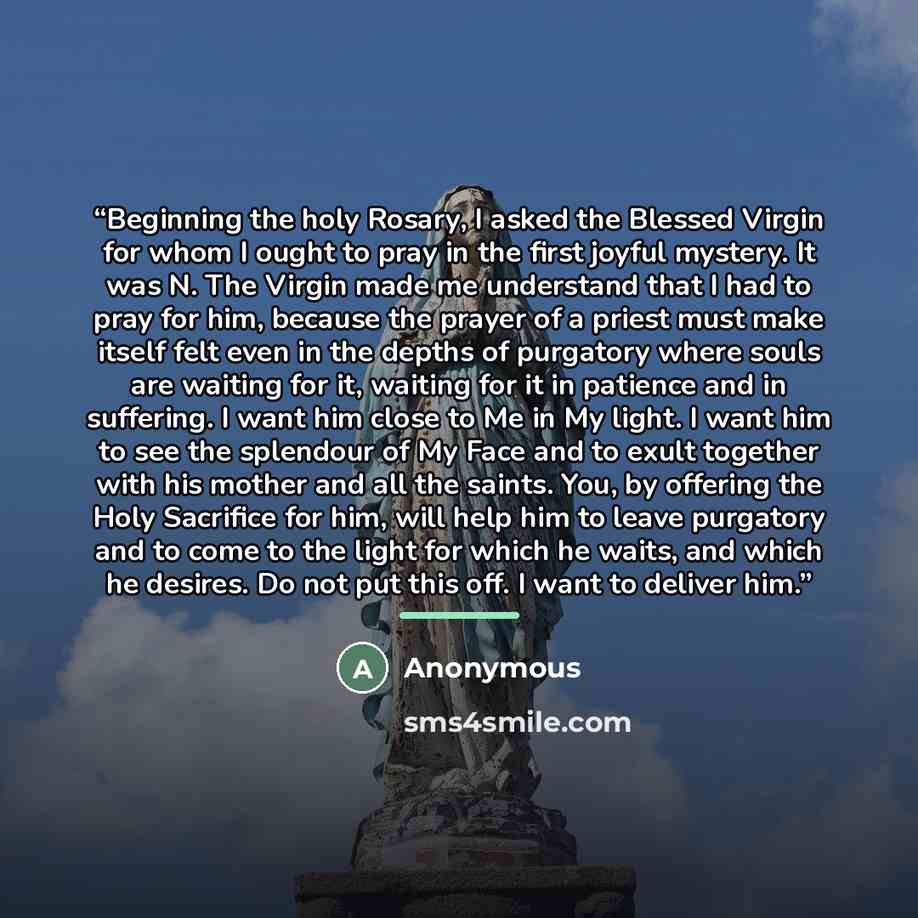 “Beginning the holy Rosary, I asked the Blessed Virgin for whom I ought to pray in the first joyful mystery. It was N. The Virgin made me understand that I had to pray for him, because the prayer of a priest must make itself felt even in the depths of purgatory where souls are waiting for it…” quote by Anonymous