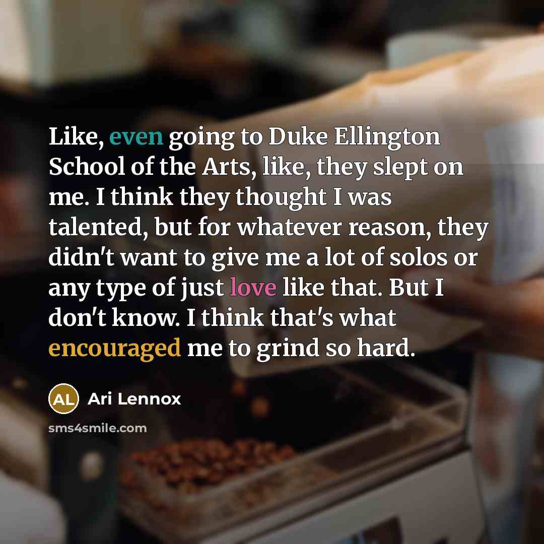 “Like, even going to Duke Ellington School of the Arts, like, they slept on me. I think they thought I was talented, but for whatever reason, they didn't want to give me a lot of solos or any type of just love like that. But I don't know. I think that's what encouraged me to grind so hard.” quote by Ari Lennox