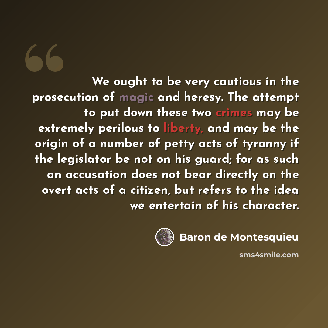 “We ought to be very cautious in the prosecution of magic and heresy. The attempt to put down these two crimes may be extremely perilous to liberty, and may be the origin of a number of petty acts of tyranny if the legislator be not on his guard; for as such an accusation does not bear directly on…” quote by Baron de Montesquieu