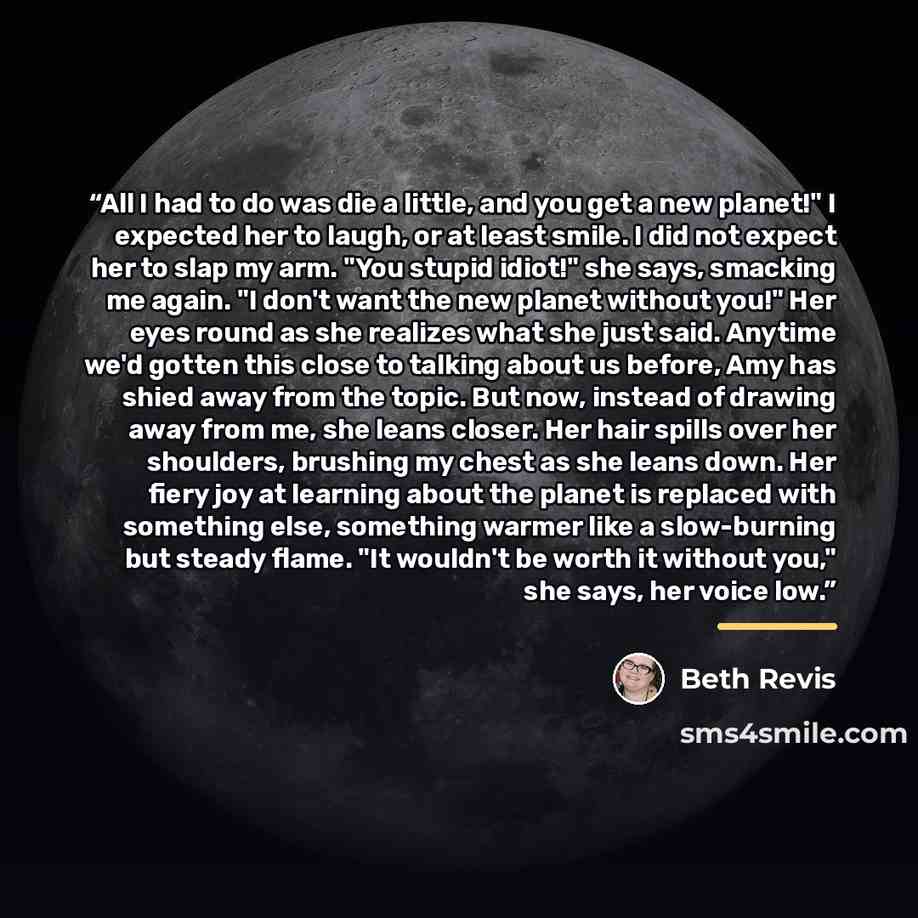 “All I had to do was die a little, and you get a new planet!" I expected her to laugh, or at least smile. I did not expect her to slap my arm. "You stupid idiot!" she says, smacking me again. "I don't want the new planet without you!" Her eyes round as she realizes what she just said. Anytime we'd…” quote by Beth Revis