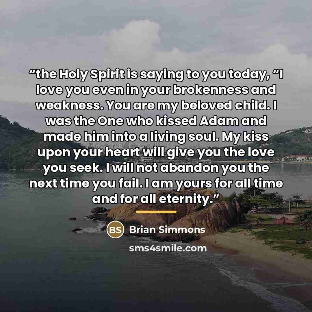“the Holy Spirit is saying to you today, “I love you even in your brokenness and weakness. You are my beloved child. I was the One who kissed Adam and made him into a living soul. My kiss upon your heart will give you the love you seek. I will not abandon you the next time you fail. I am yours for…” quote by Brian Simmons