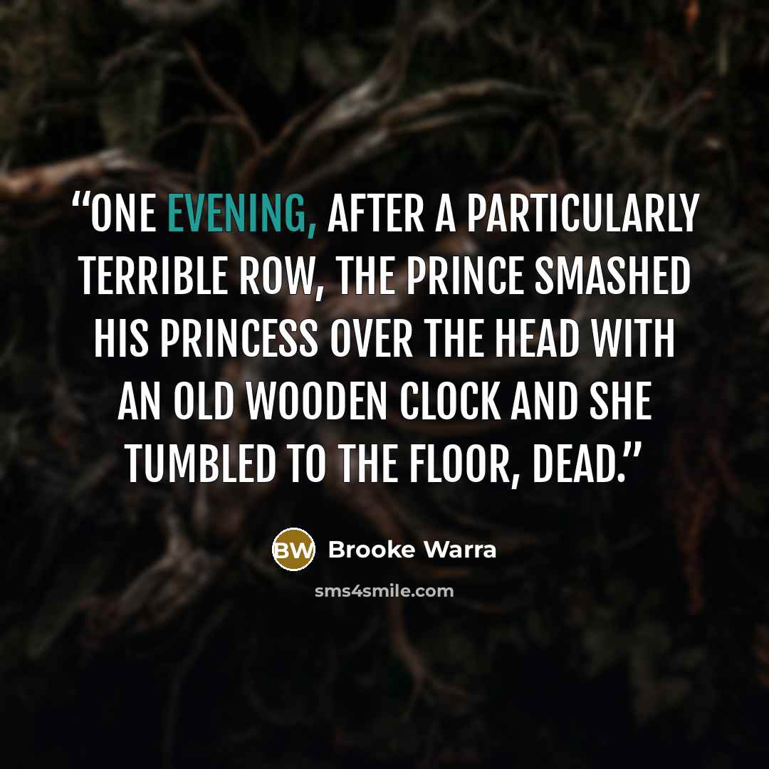 “One evening, after a particularly terrible row, the prince smashed his princess over the head with an old wooden clock and she tumbled to the floor, dead.” quote by Brooke Warra