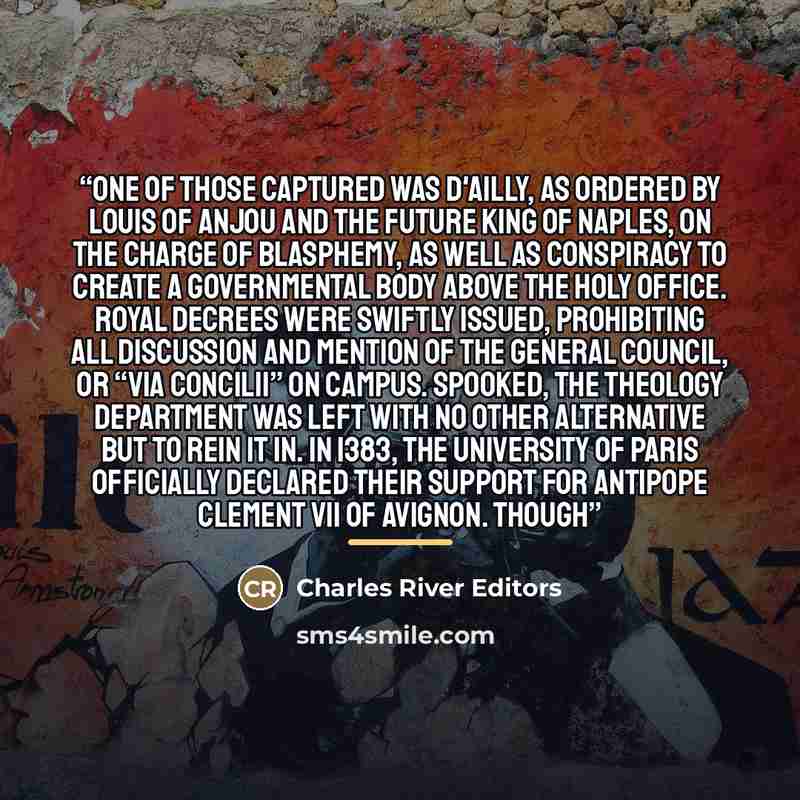 “One of those captured was d'Ailly, as ordered by Louis of Anjou and the future king of Naples, on the charge of blasphemy, as well as conspiracy to create a governmental body above the Holy Office. Royal decrees were swiftly issued, prohibiting all discussion and mention of the general council, or…” quote by Charles River Editors