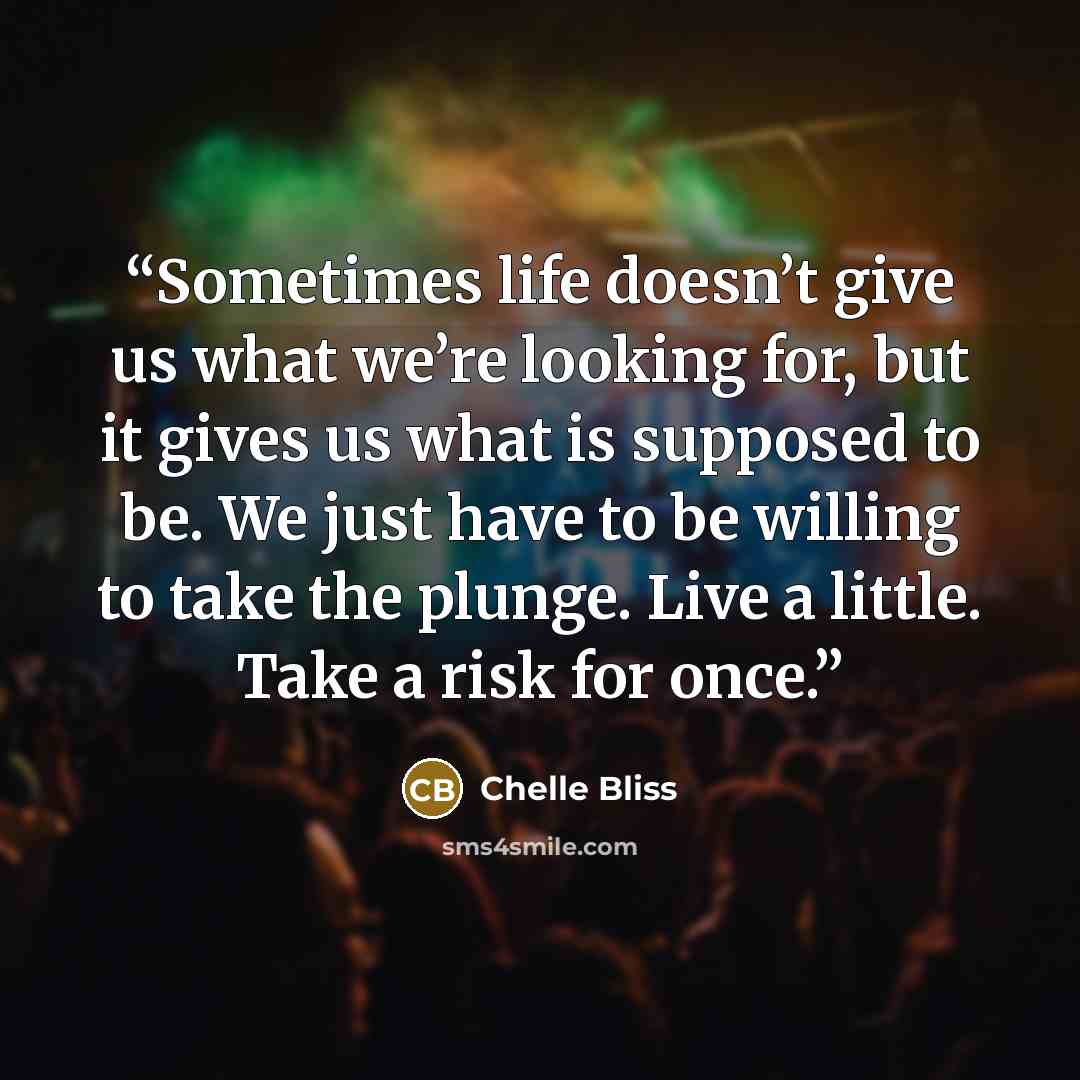 “Sometimes life doesn’t give us what we’re looking for, but it gives us what is supposed to be. We just have to be willing to take the plunge. Live a little. Take a risk for once.” quote by Chelle Bliss