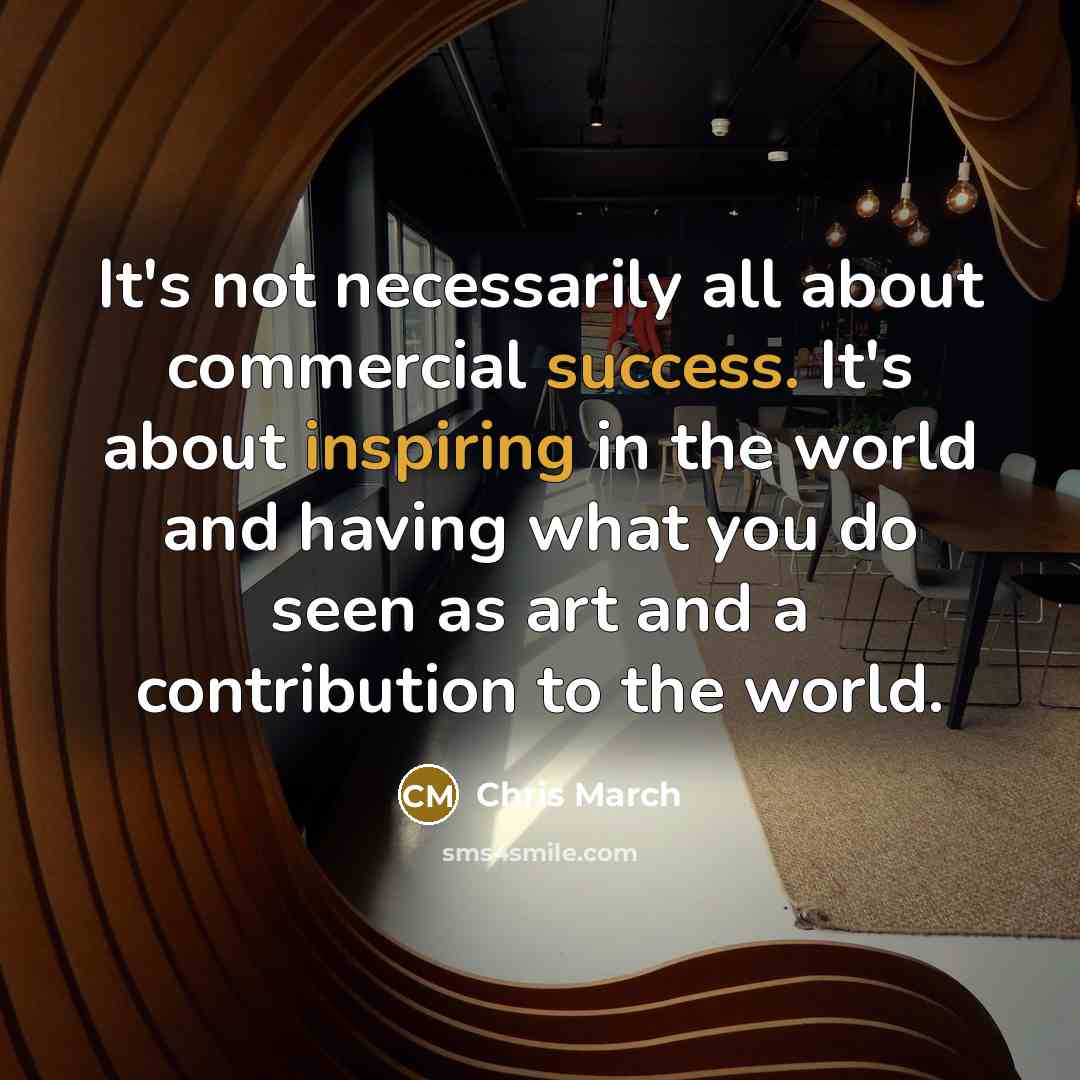 “It's not necessarily all about commercial success. It's about inspiring in the world and having what you do seen as art and a contribution to the world.” quote by Chris March