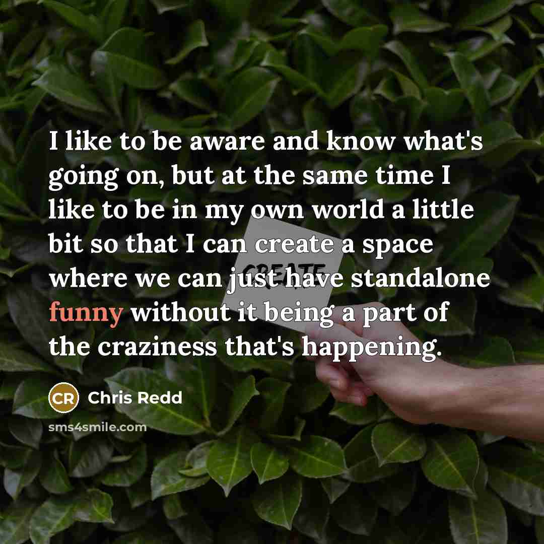 “I like to be aware and know what's going on, but at the same time I like to be in my own world a little bit so that I can create a space where we can just have standalone funny without it being a part of the craziness that's happening.” quote by Chris Redd
