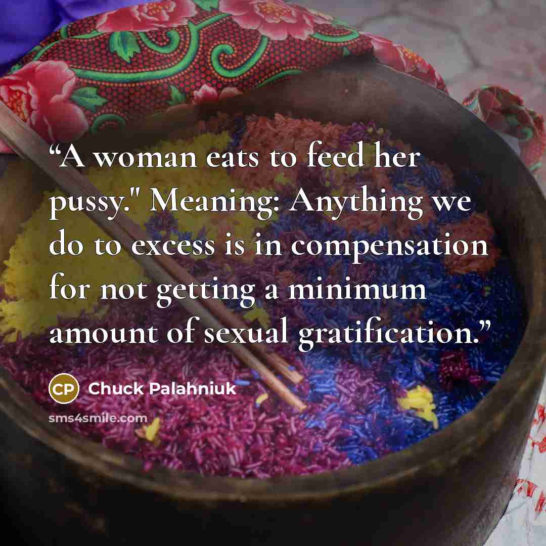 “A woman eats to feed her pussy." Meaning: Anything we do to excess is in compensation for not getting a minimum amount of sexual gratification.” quote by Chuck Palahniuk