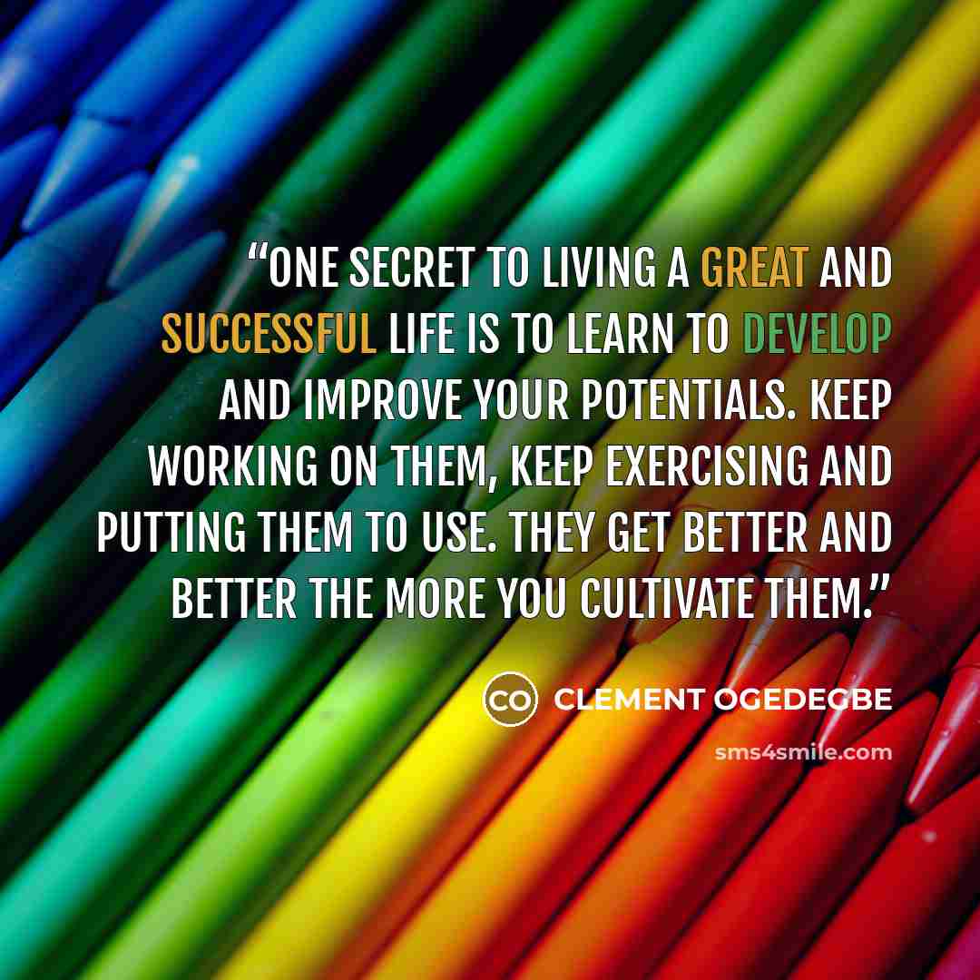 “One secret to living a great and successful life is to learn to develop and improve your potentials. Keep working on them, keep exercising and putting them to use. They get better and better the more you cultivate them.” quote by CLEMENT OGEDEGBE