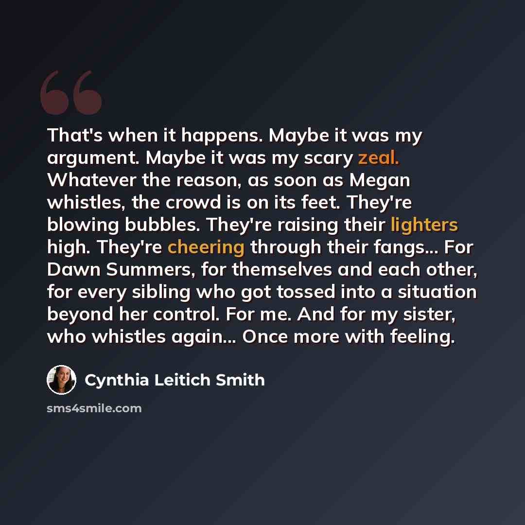 “That's when it happens. Maybe it was my argument. Maybe it was my scary zeal. Whatever the reason, as soon as Megan whistles, the crowd is on its feet. They're blowing bubbles. They're raising their lighters high. They're cheering through their fangs... For Dawn Summers, for themselves and each…” quote by Cynthia Leitich Smith