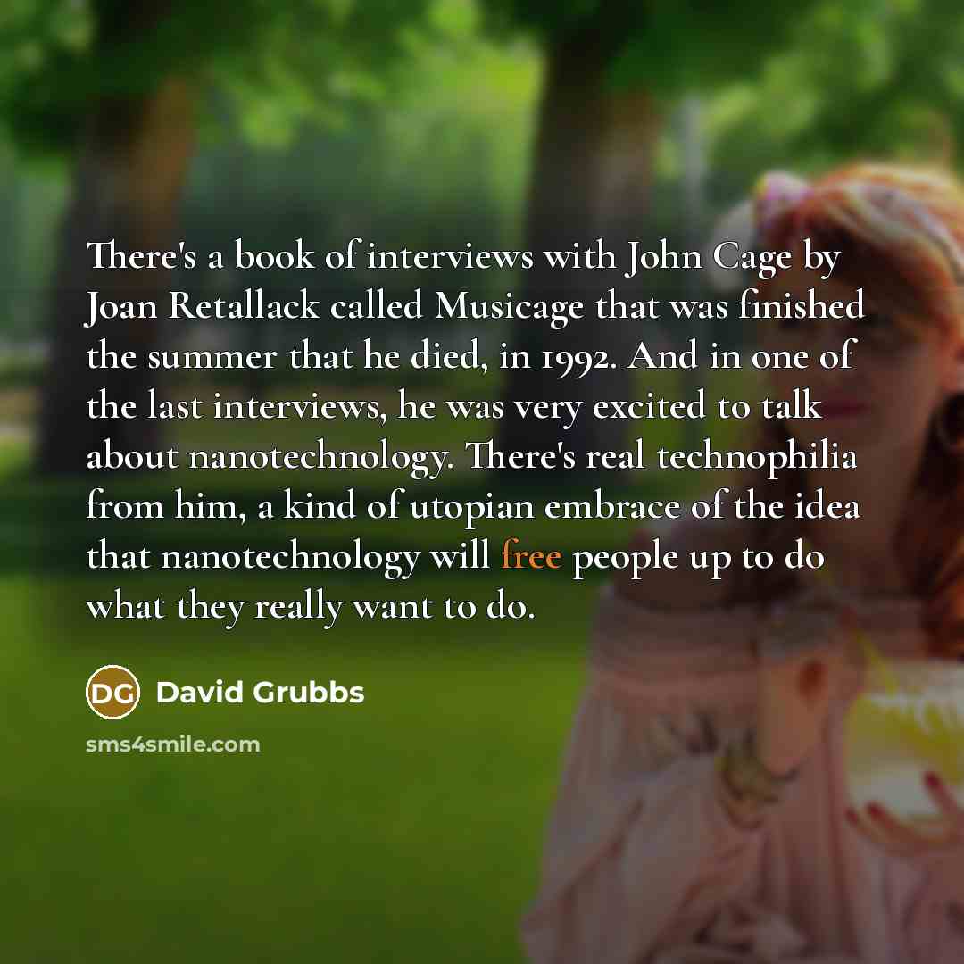 “There's a book of interviews with John Cage by Joan Retallack called Musicage that was finished the summer that he died, in 1992. And in one of the last interviews, he was very excited to talk about nanotechnology. There's real technophilia from him, a kind of utopian embrace of the idea that…” quote by David Grubbs