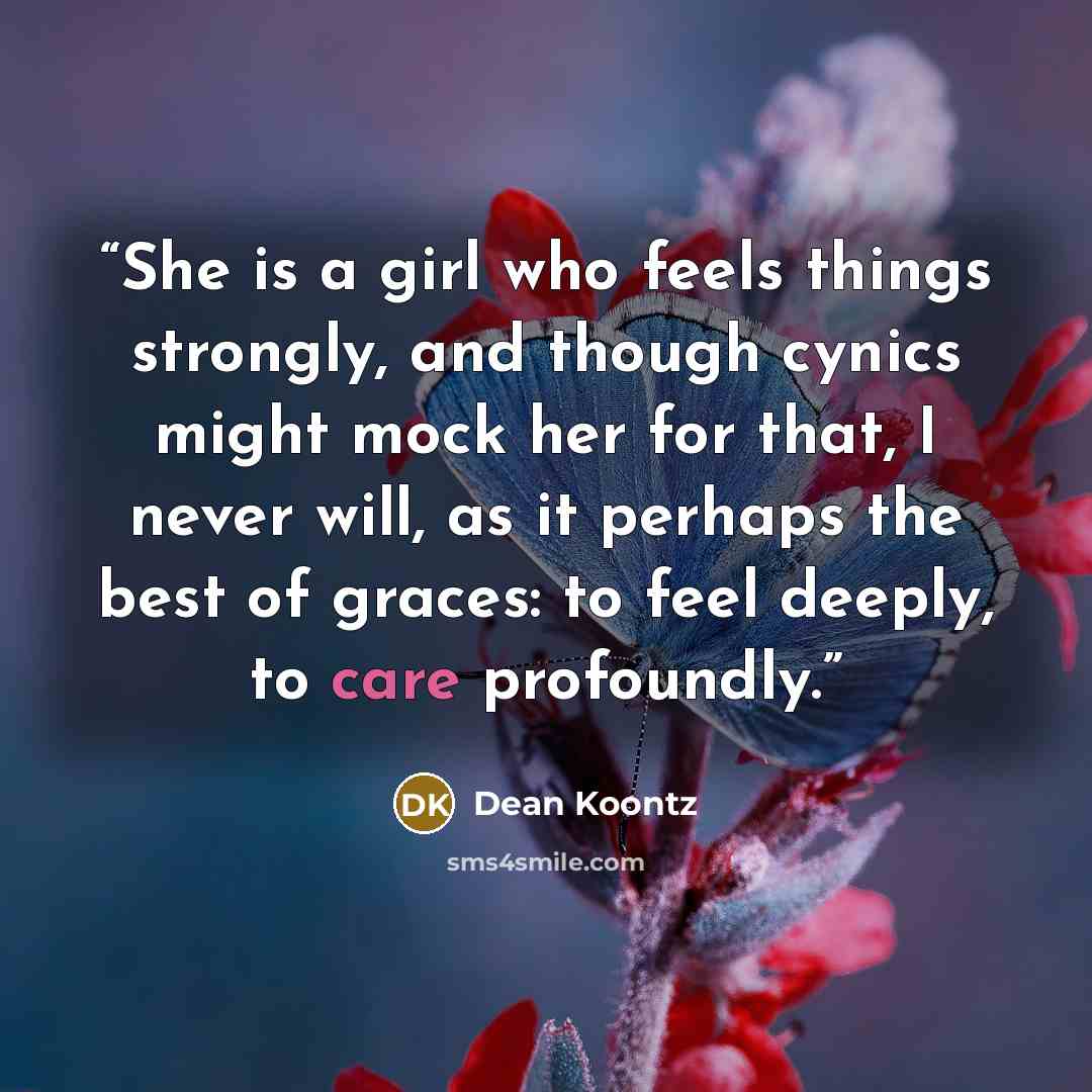 “She is a girl who feels things strongly, and though cynics might mock her for that, I never will, as it perhaps the best of graces: to feel deeply, to care profoundly.” quote by Dean Koontz