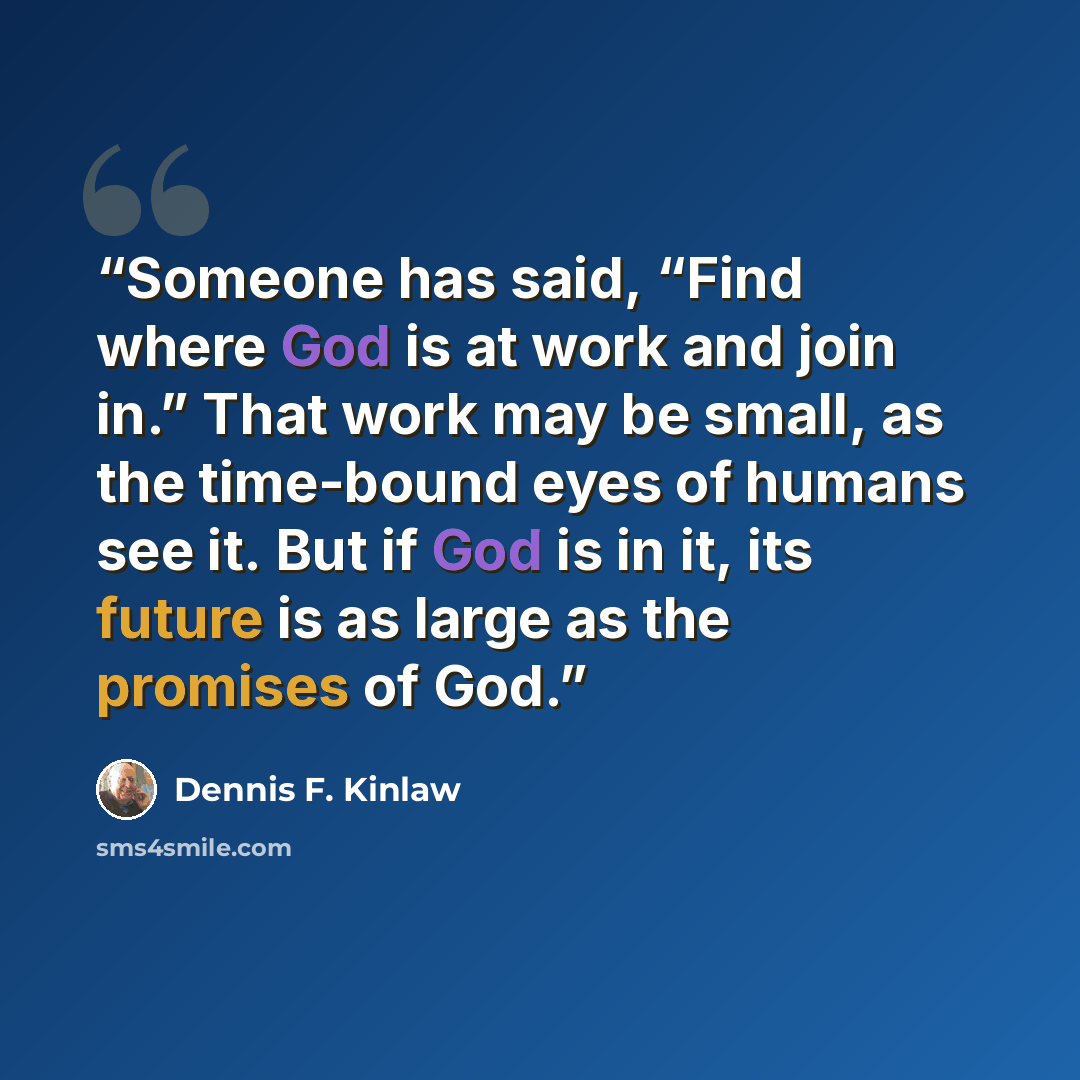 “Someone has said, “Find where God is at work and join in.” That work may be small, as the time-bound eyes of humans see it. But if God is in it, its future is as large as the promises of God.” quote by Dennis F. Kinlaw