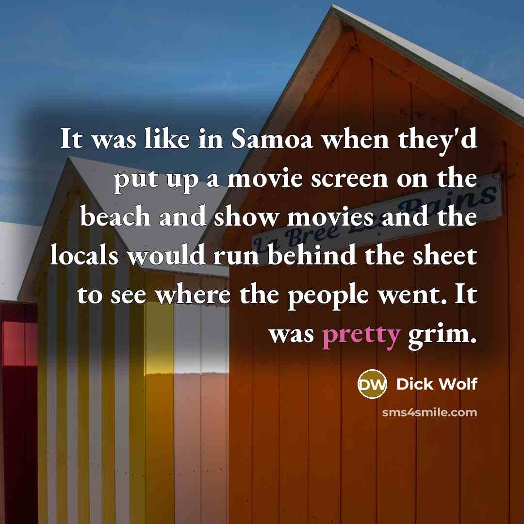 “It was like in Samoa when they'd put up a movie screen on the beach and show movies and the locals would run behind the sheet to see where the people went. It was pretty grim.” quote by Dick Wolf