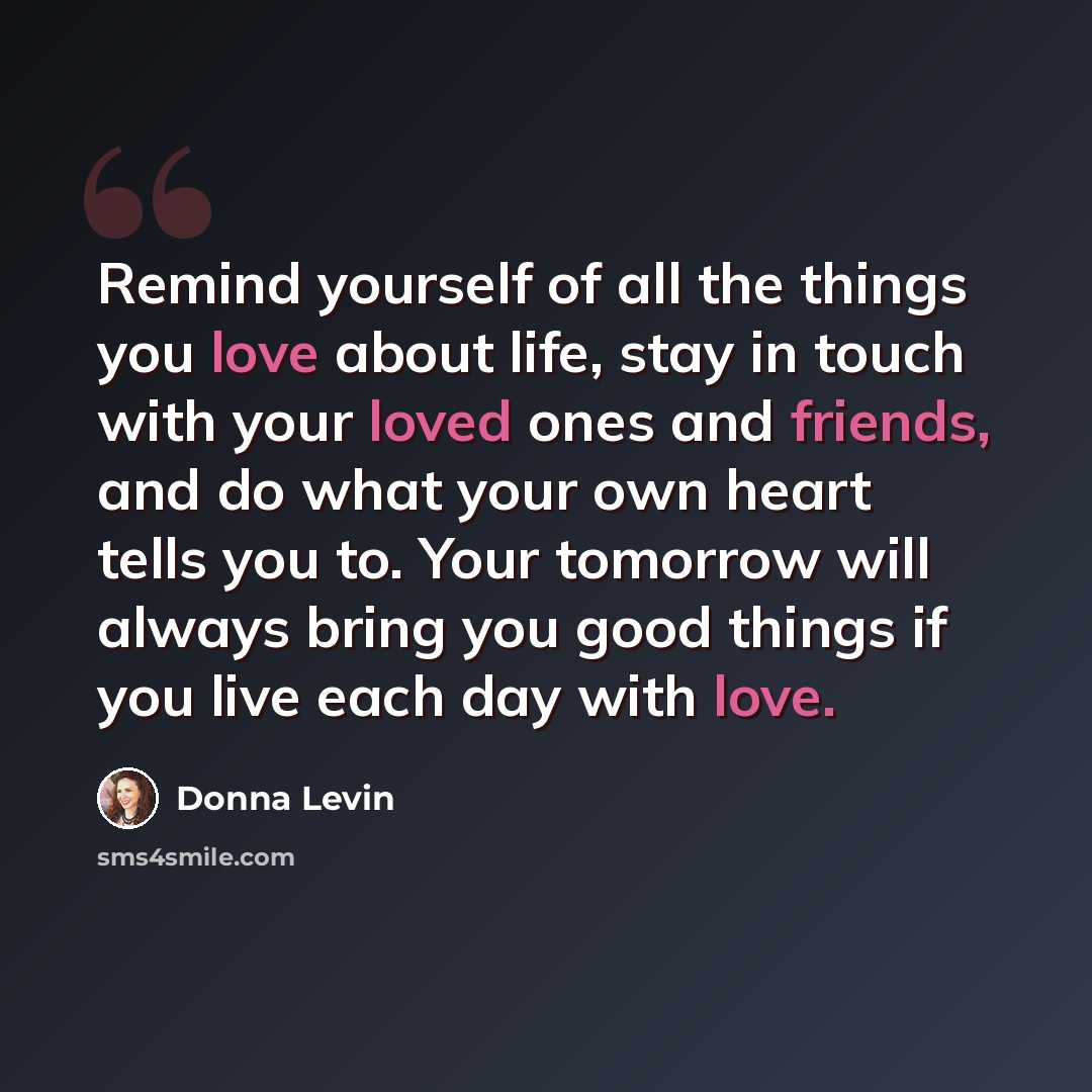 “Remind yourself of all the things you love about life, stay in touch with your loved ones and friends, and do what your own heart tells you to. Your tomorrow will always bring you good things if you live each day with love.” quote by Donna Levin