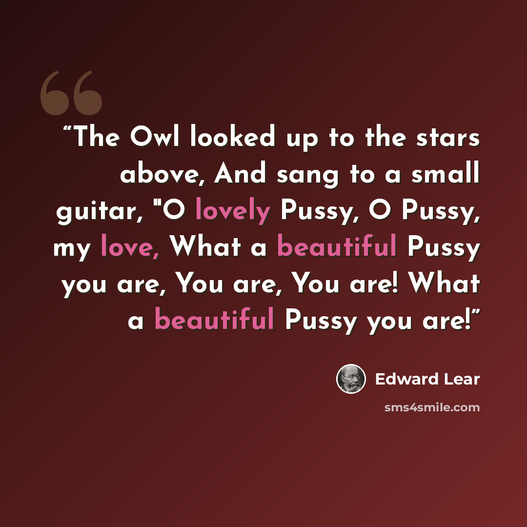 “The Owl looked up to the stars above, And sang to a small guitar, "O lovely Pussy, O Pussy, my love, What a beautiful Pussy you are, You are, You are! What a beautiful Pussy you are!” quote by Edward Lear